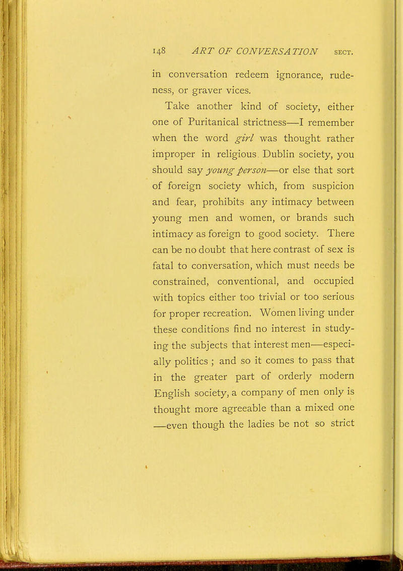 in conversation redeem ignorance, rude- ness, or graver vices. Take another kind of society, either one of Puritanical strictness—I remember when the word girl was thought rather improper in rehgious. DubHn society, you should say young persoji—or else that sort of foreign society which, from suspicion and fear, prohibits any intimacy between young men and women, or brands such intimacy as foreign to good society. There can be no doubt that here contrast of sex is fatal to conversation, which must needs be constrained, conventional, and occupied with topics either too trivial or too serious for proper recreation. Women living under these conditions find no interest in study- ing the subjects that interest men—especi- ally politics ; and so it comes to pass that in the greater part of orderly modern English society, a company of men only is thought more agreeable than a mixed one —even though the ladies be not so strict