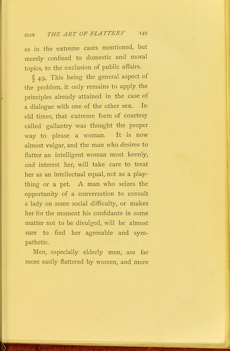as in the extreme cases mentioned, but merely confined to domestic and moral topics, to the exclusion of public affairs. § 49. This being the general aspect of the problem, it only remains to apply the principles already attained in the case of a dialogue with one of the other sex. In old times, that extreme form of courtesy called gallantry was thought the proper way to please a woman. It is now almost vulgar, and the man who desires to flatter an intelligent woman most keenly, and interest her, will take care to treat her as an intellectual equal, not as a play- thing or a pet. A man who seizes the opportunity of a conversation to consult a lady on some social difficulty, or makes her for the moment his confidante in some matter not to be divulged, will be almost sure to find her agreeable and sym- pathetic. Men, especially elderly men, are far more easily flattered by women, and more