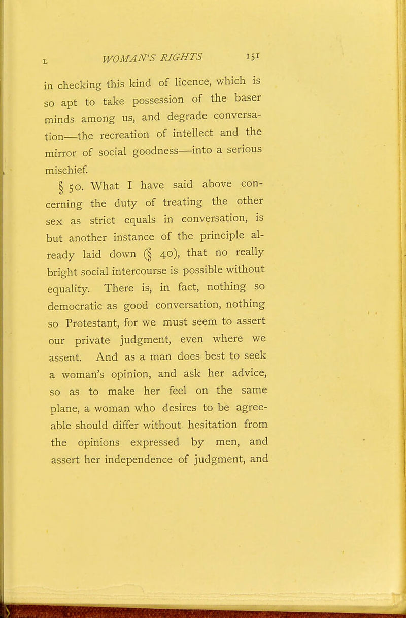 in checking this kind of licence, which is so apt to take possession of the baser minds among us, and degrade conversa- tion the recreation of intellect and the mirror of social goodness—into a serious mischief § 50. What I have said above con- cerning the duty of treating the other sex as strict equals in conversation, is but another instance of the principle al- ready laid down (§ 40), that no really bright social intercourse is possible without equality. There is, in fact, nothing so democratic as good conversation, nothing so Protestant, for we must seem to assert our private judgment, even where we assent. And as a man does best to seek a woman's opinion, and ask her advice, so as to make her feel on the same plane, a woman who desires to be agree- able should differ without hesitation from the opinions expressed by men, and assert her independence of judgment, and