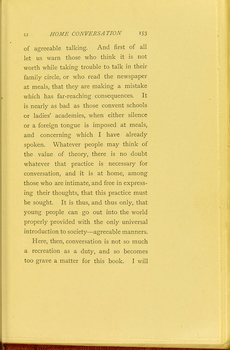 of agreeable talking. And first of all let us warn those who think it is not worth while taking trouble to talk in their family circle, or who read the newspaper at meals, that they are making a mistake which has far-reaching consequences. It is nearly as bad as those convent schools or ladies' academies, when either silence or a foreign tongue is imposed at meals, and concerning which I have already spoken. Whatever people may think of the value of theory, there is no doubt whatever that practice is necessary for conversation, and it is at home, among those who are intimate, and free in express- ing their thoughts, that this practice must be sought. It is thus, and thus only, that young people can go out into the world properly provided with the only universal introduction to society—agreeable manners. Here, then, conversation is not so much a recreation as a duty, and so becomes too grave a matter for this book. I will