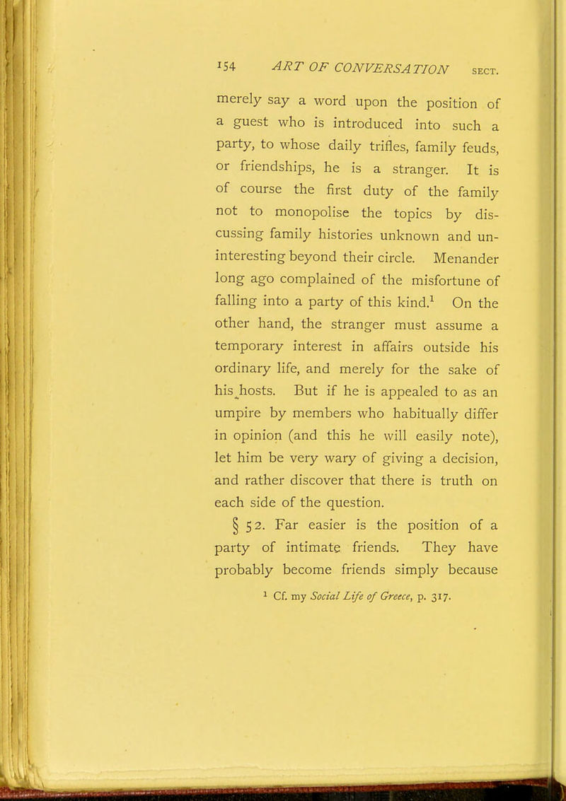 merely say a word upon the position of a guest who is introduced into such a party, to whose daily trifles, family feuds, or friendships, he is a stranger. It is of course the first duty of the family not to monopolise the topics by dis- cussing family histories unknown and un- interesting beyond their circle. Menander long ago complained of the misfortune of falling into a party of this kind.^ On the other hand, the stranger must assume a temporary interest in affairs outside his ordinary life, and merely for the sake of his ghosts. But if he is appealed to as an umpire by members who habitually differ in opinion (and this he will easily note), let him be very wary of giving a decision, and rather discover that there is truth on each side of the question. § 52. Far easier is the position of a party of intimate friends. They have probably become friends simply because ^ Cf. my Social Life of Greece, p. 317.
