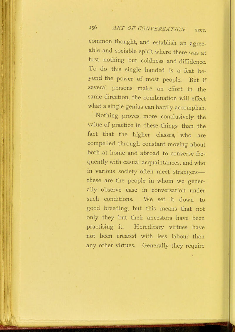 common thought, and establish an agree- able and sociable spirit where there was at first nothing but coldness and diffidence. To do this single handed is a feat be- yond the power of most people. But if several persons make an effort in the same direction, the combination will effect what a single genius can hardly accomplish. Nothing proves more conclusively the value of practice in these things than the fact that the higher classes, who are compelled through constant moving about both at home and abroad to converse fre- quently with casual acquaintances, and who in various society often meet strangers— these are the people in whom we gener- ally observe ease in conversation under such conditions. We set it down to good breeding, but this means that not only they but their ancestors have been practising it. Hereditary virtues have not been created with less labour than any other virtues. Generally they require