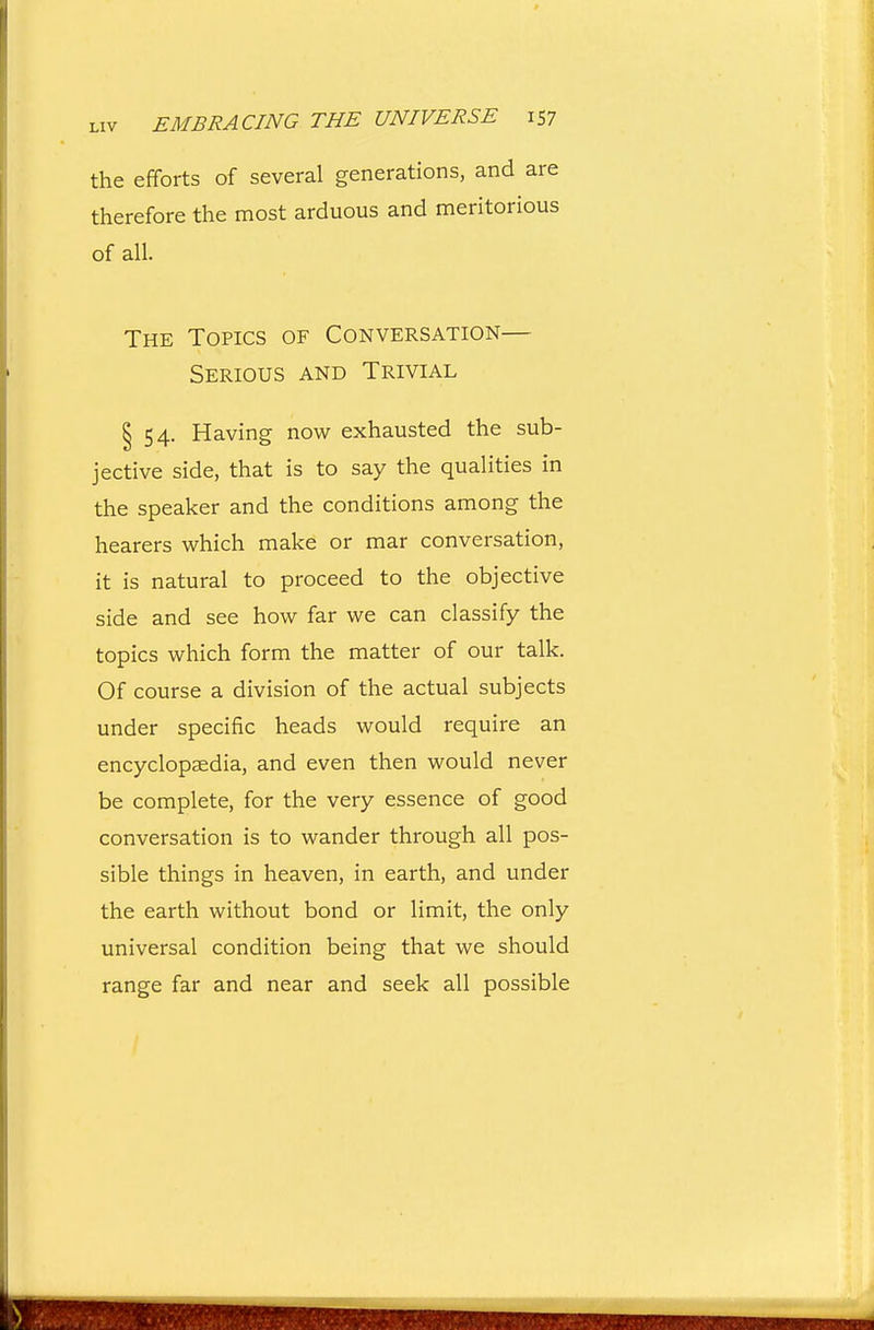 LIV EMBRACING THE UNIVERSE iS7 the efforts of several generations, and are therefore the most arduous and meritorious of all. The Topics of Conversation— Serious and Trivial § 54. Having now exhausted the sub- jective side, that is to say the qualities in the speaker and the conditions among the hearers which make or mar conversation, it is natural to proceed to the objective side and see how far we can classify the topics which form the matter of our talk. Of course a division of the actual subjects under specific heads would require an encyclopaedia, and even then would never be complete, for the very essence of good conversation is to wander through all pos- sible things in heaven, in earth, and under the earth without bond or limit, the only universal condition being that we should range far and near and seek all possible