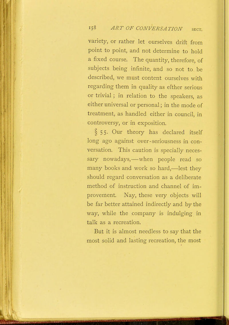 variety, or rather let ourselves drift from point to point, and not determine to hold a fixed course. The quantity, therefore, of subjects being infinite, and so not to be described, we must content ourselves with regarding them in quality as either serious or trivial; in relation to the speakers, as either universal or personal; in the mode of treatment, as handled either in council, in controversy, or in exposition. § 55. Our theory has declared itself long ago against over-seriousness in con- versation. This caution is specially neces- sary nowadays,—when people read so many books and work so hard,—lest they should regard conversation as a deliberate method of instruction and channel of im- provement. Nay, these very objects will be far better attained indirectly and by the way, while the company is indulging in talk as a recreation. But it is almost needless to say that the most solid and lasting recreation, the most