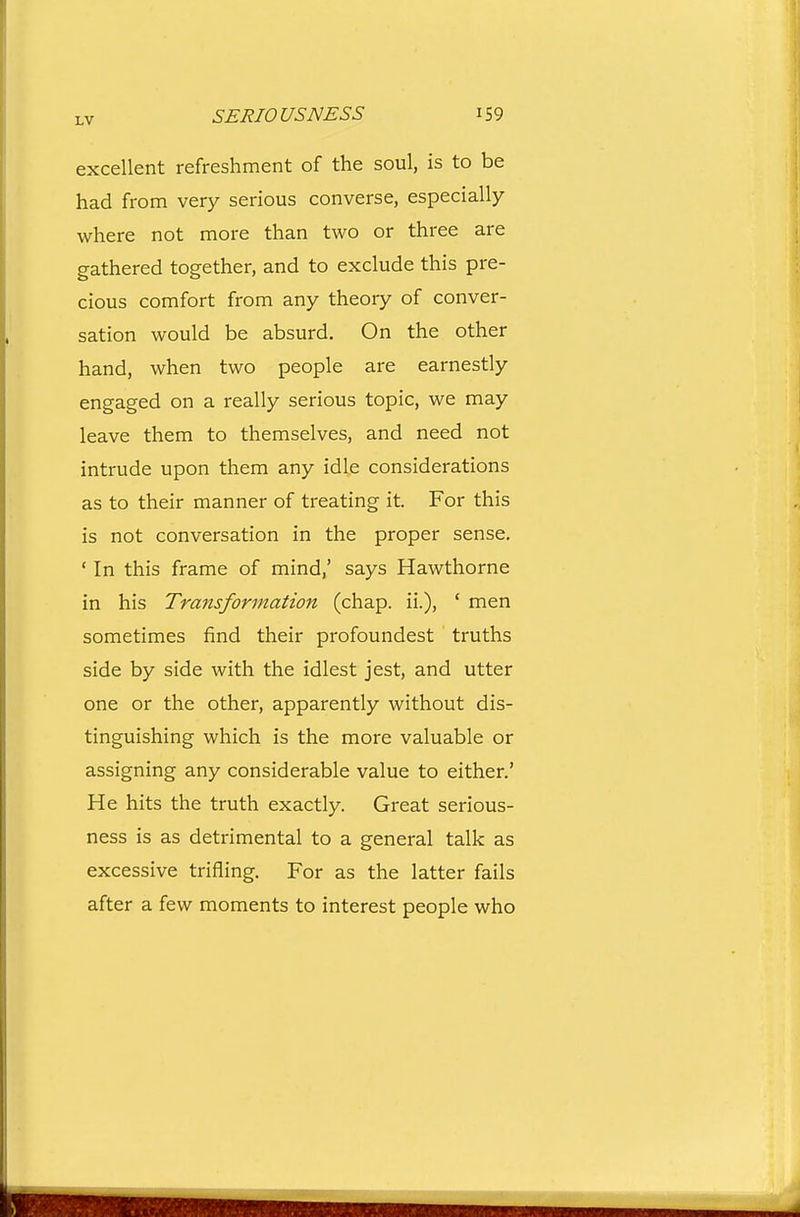 excellent refreshment of the soul, is to be had from very serious converse, especially where not more than two or three are gathered together, and to exclude this pre- cious comfort from any theory of conver- sation would be absurd. On the other hand, when two people are earnestly engaged on a really serious topic, we may leave them to themselves, and need not intrude upon them any idle considerations as to their manner of treating it. For this is not conversation in the proper sense. ' In this frame of mind,' says Hawthorne in his Transformation (chap, ii.), ' men sometimes find their profoundest truths side by side with the idlest jest, and utter one or the other, apparently without dis- tinguishing which is the more valuable or assigning any considerable value to either.' He hits the truth exactly. Great serious- ness is as detrimental to a general talk as excessive trifling. For as the latter fails after a few moments to interest people who