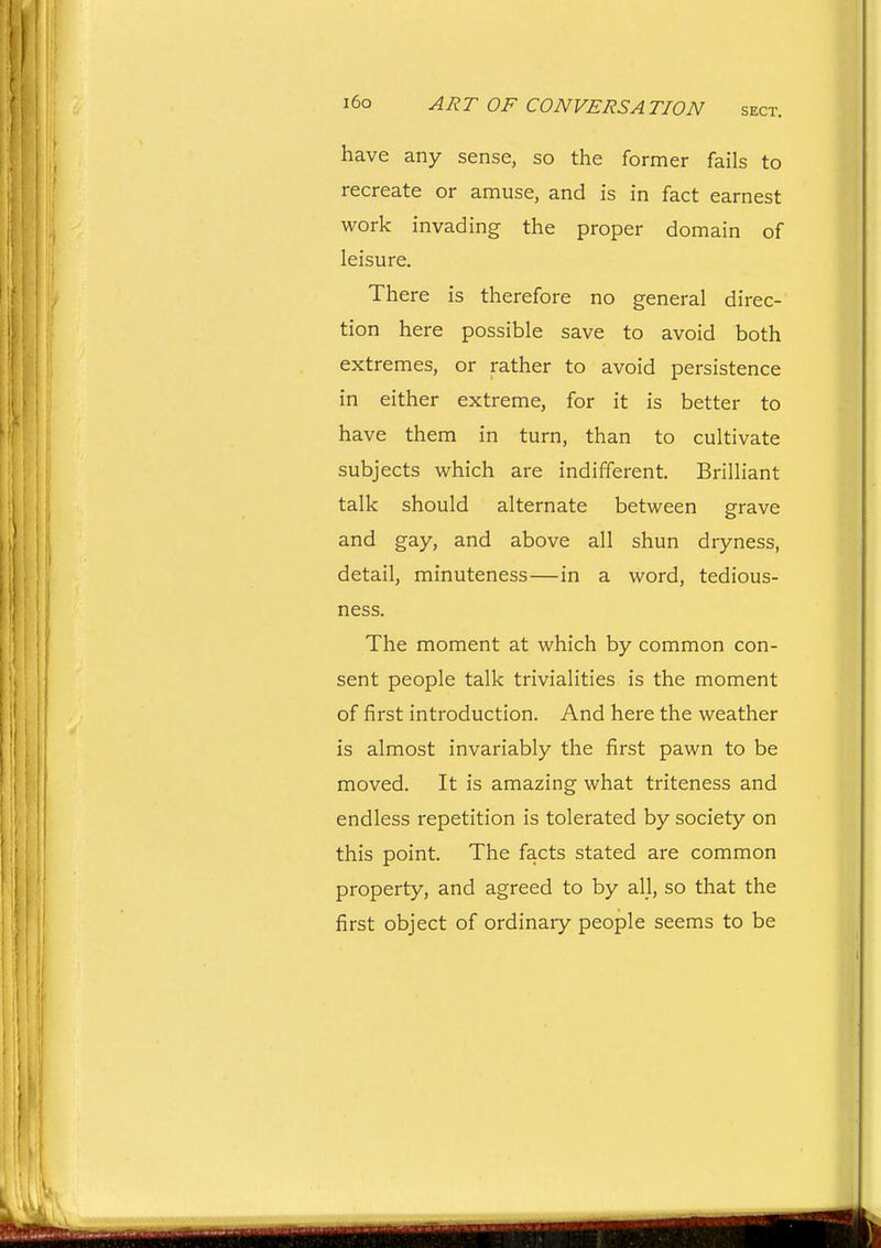 have any sense, so the former fails to recreate or amuse, and is in fact earnest work invading the proper domain of leisure. There is therefore no general direc- tion here possible save to avoid both extremes, or rather to avoid persistence in either extreme, for it is better to have them in turn, than to cultivate subjects which are indifferent. Brilliant talk should alternate between grave and gay, and above all shun dryness, detail, minuteness—in a word, tedious- ness. The moment at which by common con- sent people talk trivialities is the moment of first introduction. And here the weather is almost invariably the first pawn to be moved. It is amazing what triteness and endless repetition is tolerated by society on this point. The facts stated are common property, and agreed to by all, so that the first object of ordinary people seems to be
