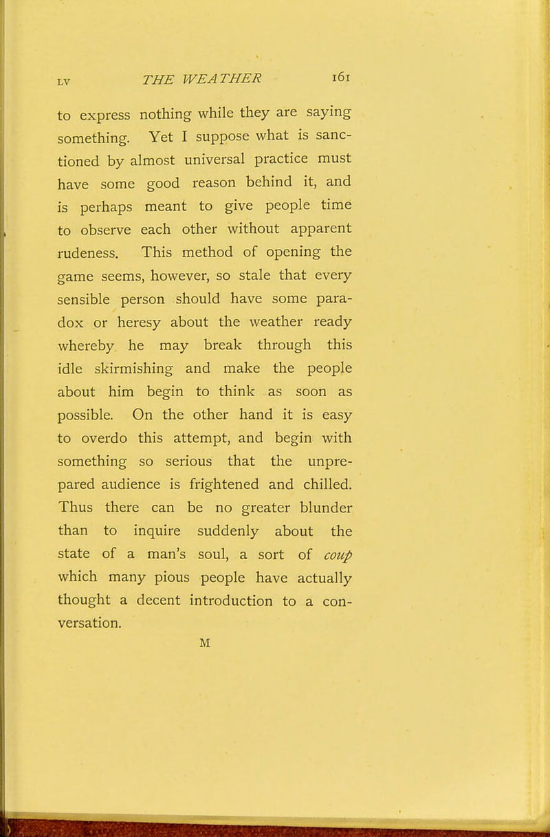 LV THE WEATHER i6r to express nothing while they are saying something. Yet I suppose what is sanc- tioned by almost universal practice must have some good reason behind it, and is perhaps meant to give people time to observe each other without apparent rudeness. This method of opening the game seems, however, so stale that every sensible person should have some para- dox or heresy about the weather ready whereby he may break through this idle skirmishing and make the people about him begin to think as soon as possible. On the other hand it is easy to overdo this attempt, and begin with something so serious that the unpre- pared audience is frightened and chilled. Thus there can be no greater blunder than to inquire suddenly about the state of a man's soul, a sort of coup which many pious people have actually thought a decent introduction to a con- versation. M