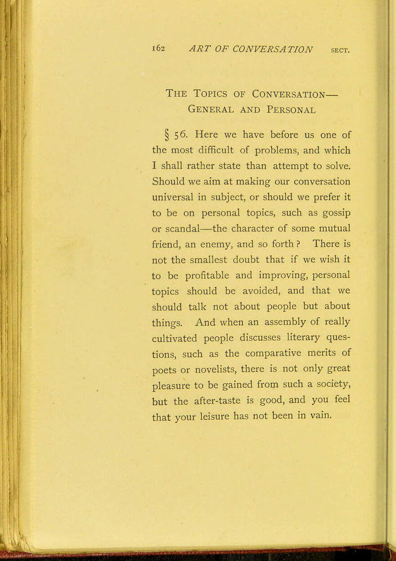 The Topics of Conversation— General and Personal § 56. Here we have before us one of the most difficult of problems, and which I shall rather state than attempt to solve. Should we aim at making our conversation universal in subject, or should we prefer it to be on personal topics, such as gossip or scandal—the character of some mutual friend, an enemy, and so forth ? There is not the smallest doubt that if we wish it to be profitable and improving, personal topics should be avoided, and that we should talk not about people but about things. And when an assembly of really cultivated people discusses literary ques- tions, such as the comparative merits of poets or novelists, there is not only great pleasure to be gained from such a society, but the after-taste is good, and you feel that your leisure has not been in vain.