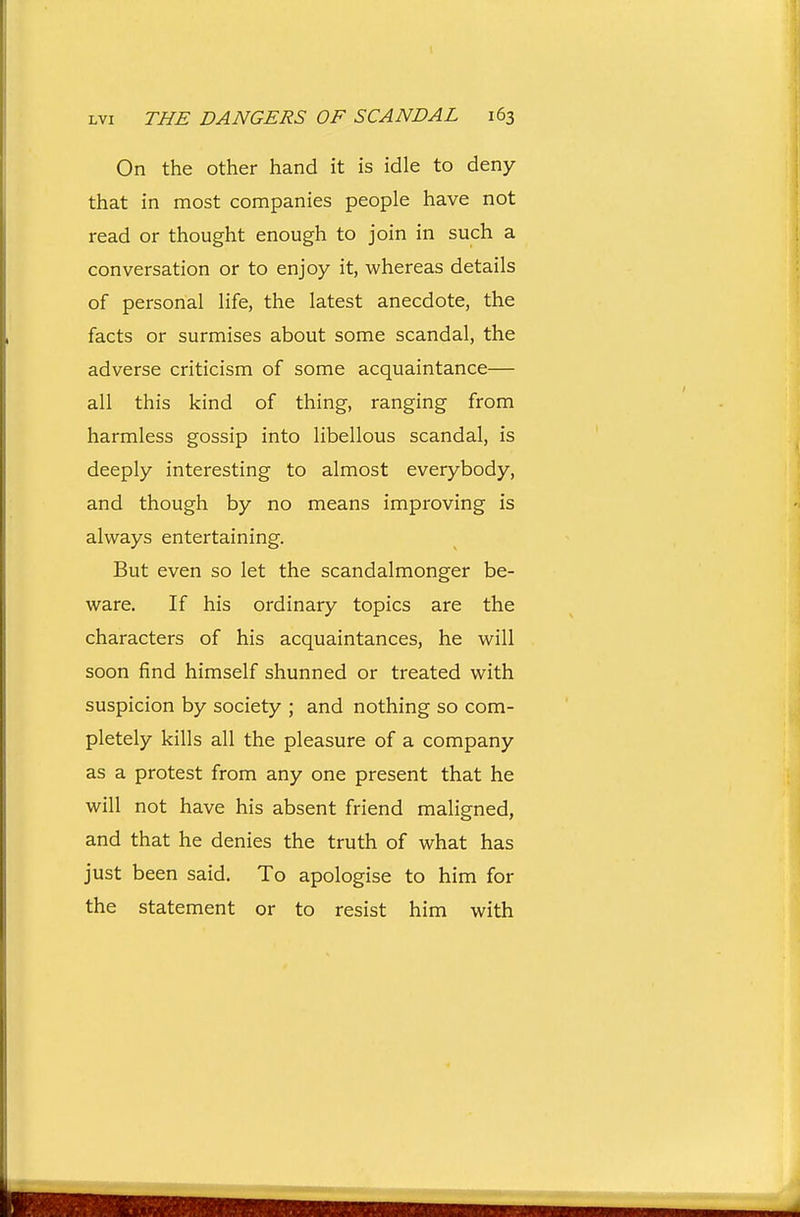 On the other hand it is idle to deny that in most companies people have not read or thought enough to join in such a conversation or to enjoy it, whereas details of personal life, the latest anecdote, the facts or surmises about some scandal, the adverse criticism of some acquaintance— all this kind of thing, ranging from harmless gossip into libellous scandal, is deeply interesting to almost everybody, and though by no means improving is always entertaining. But even so let the scandalmonger be- ware. If his ordinary topics are the characters of his acquaintances, he will soon find himself shunned or treated with suspicion by society ; and nothing so com- pletely kills all the pleasure of a company as a protest from any one present that he will not have his absent friend maligned, and that he denies the truth of what has just been said. To apologise to him for the statement or to resist him with
