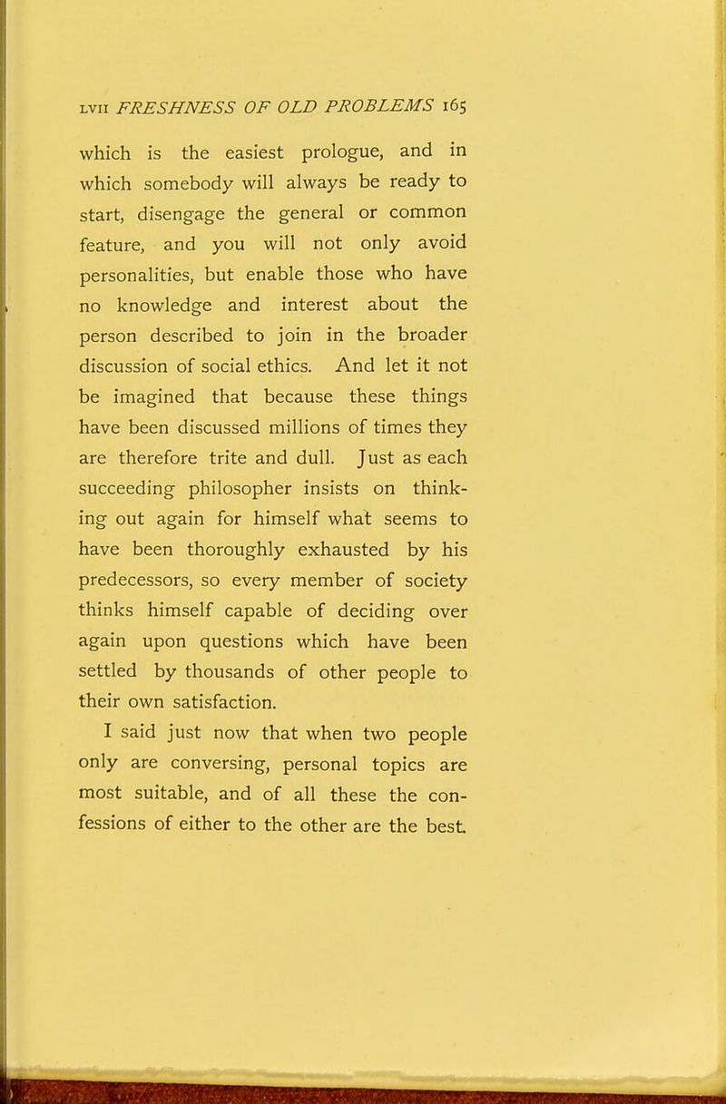 which is the easiest prologue, and in which somebody will always be ready to start, disengage the general or common feature, and you will not only avoid personalities, but enable those who have no knowledge and interest about the person described to join in the broader discussion of social ethics. And let it not be imagined that because these things have been discussed millions of times they are therefore trite and dull. Just as each succeeding philosopher insists on think- ing out again for himself whal seems to have been thoroughly exhausted by his predecessors, so every member of society thinks himself capable of deciding over again upon questions which have been settled by thousands of other people to their own satisfaction. I said just now that when two people only are conversing, personal topics are most suitable, and of all these the con- fessions of either to the other are the best