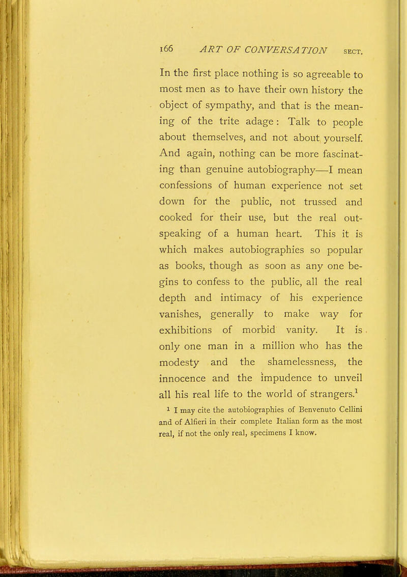 In the first place nothing is so agreeable to most men as to have their own history the object of sympathy, and that is the mean- ing of the trite adage : Talk to people about themselves, and not about yourself. And again, nothing can be more fascinat- ing than genuine autobiography—I mean confessions of human experience not set down for the public, not trussed and cooked for their use, but the real out- speaking of a human heart. This it is which makes autobiographies so popular as books, though as soon as any one be- gins to confess to the public, all the real depth and intimacy of his experience vanishes, generally to make way for exhibitions of morbid vanity. It is only one man in a million who has the modesty and the shamelessness, the innocence and the impudence to unveil all his real life to the world of strangers.-^ ^ I may cite the autobiographies of Benvenuto Cellini and of Alfieri in their complete Italian form as the most real, if not the only real, specimens I know.