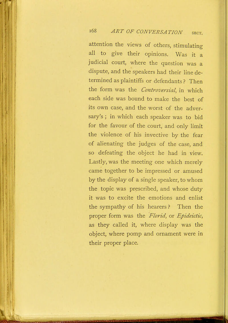 attention the views of others, stimulating all to give their opinions. Was it a judicial court, where the question was a dispute, and the speakers had their line de- tern^ined as plaintiffs or defendants ? Then the form was the Controversial, in which each side was bound to make the best of its own case, and the worst of the adver- sary's ; in which each speaker was to bid for the favour of the court, and only limit the violence of his invective by the fear of alienating the judges of the case, and so defeating the object he had in view. Lastly, was the meeting one which merely came together to be impressed or amused by the display of a single speaker, to whom the topic was prescribed, and whose duty it was to excite the emotions and enlist the sympathy of his hearers ? Then the proper form was the Florid, or Epideictic, as they called it, where display was the object, where pomp and ornament were in their proper place.