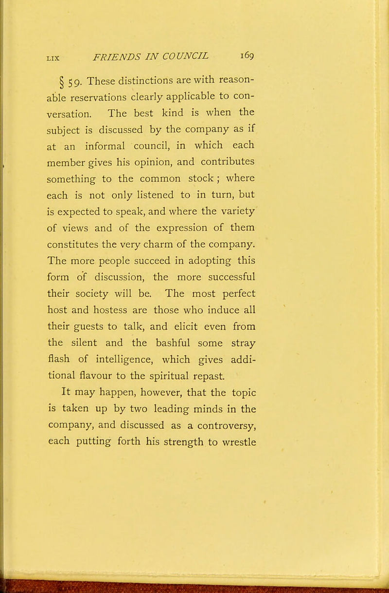 § 59. These distinctions are with reason- able reservations clearly applicable to con- versation. The best kind is when the subject is discussed by the company as if at an informal council, in which each member gives his opinion, and contributes something to the common stock ; where each is not only listened to in turn, but is expected to speak, and where the variety of views and of the expression of them constitutes the very charm of the company. The more people succeed in adopting this form of discussion, the more successful their society will be. The most perfect host and hostess are those who induce all their guests to talk, and elicit even from the silent and the bashful some stray flash of intelligence, which gives addi- tional flavour to the spiritual repast. It may happen, however, that the topic is taken up by two leading minds in the company, and discussed as a controversy, each putting forth his strength to wrestle