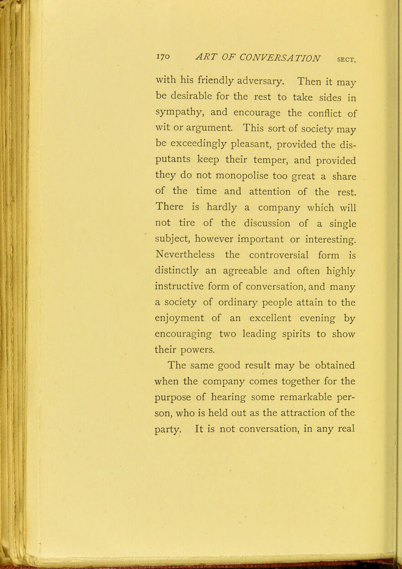 with his friendly adversary. Then it may be desirable for the rest to take sides in sympathy, and encourage the conflict of wit or argument. This sort of society may be exceedingly pleasant, provided the dis- putants keep their temper, and provided they do not monopolise too great a share of the time and attention of the rest. There is hardly a company which will not tire of the discussion of a single subject, however important or interesting. Nevertheless the controversial form is distinctly an agreeable and often highly instructive form of conversation, and many a society of ordinary people attain to the enjoyment of an excellent evening by encouraging two leading spirits to show their powers. The same good result may be obtained when the company comes together for the purpose of hearing some remarkable per- son, who is held out as the attraction of the party. It is not conversation, in any real