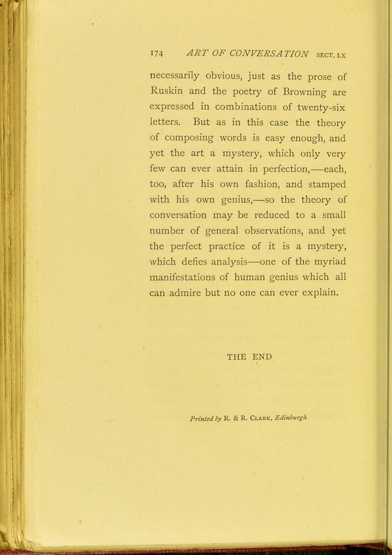necessarily obvious, just as tlie prose of Ruskin and the poetry of Browning are expressed in combinations of twenty-six letters. But as in this case the theory of composing words is easy enough, and yet the art a mystery, which only very few can ever attain in perfection,—each, too, after his own fashion, and stamped with his own genius,—so the theory of conversation may be reduced to a small number of general observations, and yet the perfect practice of it is a mystery, which defies analysis—one of the myriad manifestations of human genius which all can admire but no one can ever explain. THE END Printed by R. & R. Clark, Edinburgh