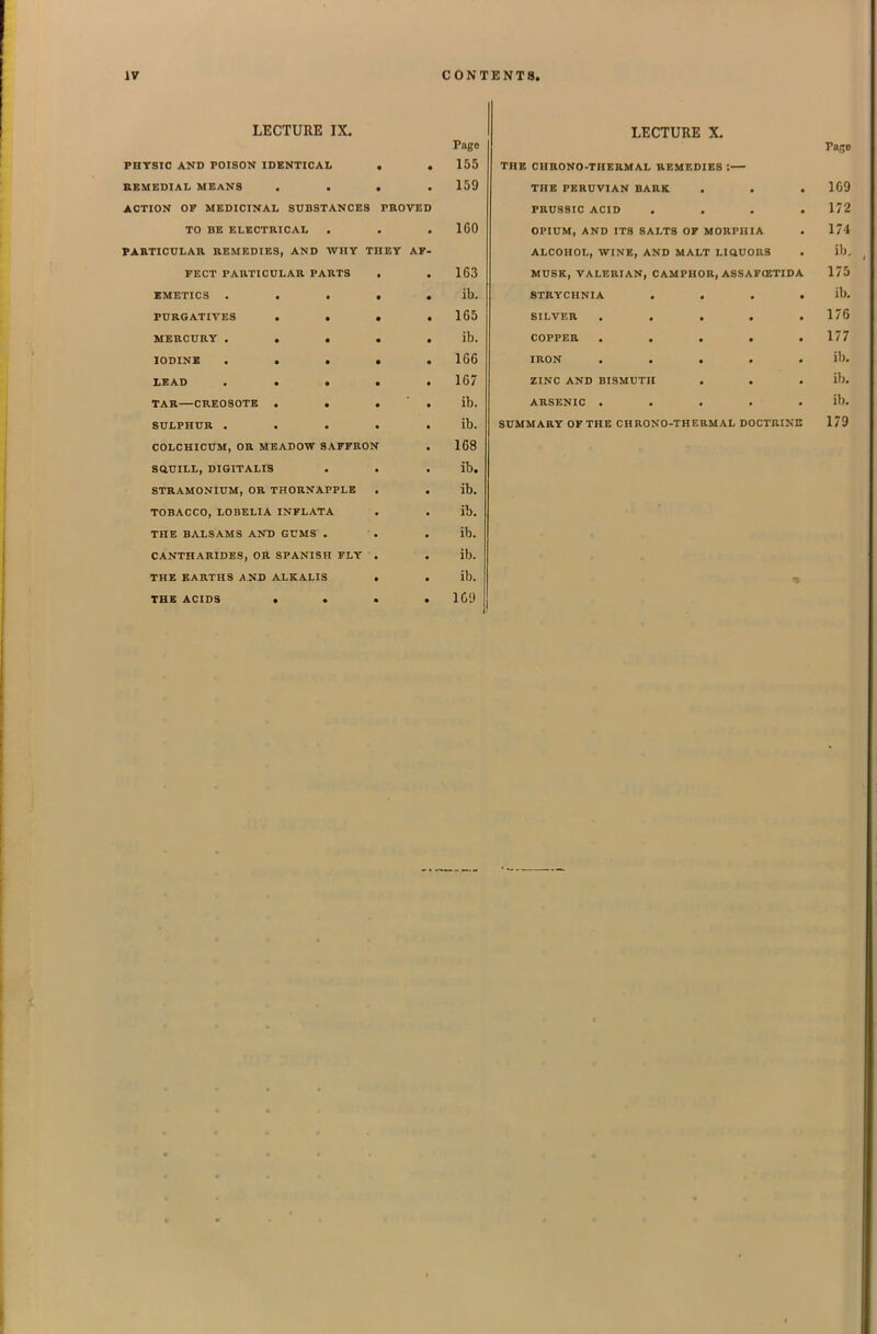 LECTURE IX. Page PHTSIC AND POISON IDENTICAL . .155 aSMEDIAL MEANS .... 159 ACTION OF MEDICINAL SUBSTANCES PROVED TO BE ELECTRICAL . . . 160 PARTICULAR REMEDIES, AND WHY THEY AF- FECT PARTICULAR PARTS , .163 XMETICS ..... ib. PURGATIVES . • > .165 MERCURY . . • . . ib. lODINK ..... 166 LEAD ..... 167 TAR—CREOSOTE . . . ' . ib. SULPHUR ..... ib. COLCHICUM, OR MEADOW SAFFRON . 168 SauILL, DIGITALIS . . .lb. STRAMONIUM, OR THORNAPPLK . . ib. TOBACCO, LOBELIA INFLATA . . ib. THE BALSAMS AND GUMS . . . ib. CANTHARIDES, OR SPANISH FLY . . ib. THE EARTHS AND ALKALIS . . ib. THE ACIDS • . • . IC'J LECTURE X. Pafje THE CHRONO-THERMAL REMEDIES : THE PERUVIAN BARK . . . 1C9 PRUSSIC ACID .... 172 OPIUM, AND ITS SALTS OF MORPHIA . 174 ALCOHOL, WINE, AND MALT LlttUORS . ib, MUSK, VALERIAN, CAMPHOR, ASSAF(ETIDA 175 STRYCHNIA .... ib. SILVER . . , , .176 COPPER . . . . .177 IRON ..... ib. ZINC AND BISMUTH . . . ib. ARSENIC ..... ib. SUMMARY OF THE CHRONO-THERMAL DOCTRINE 179