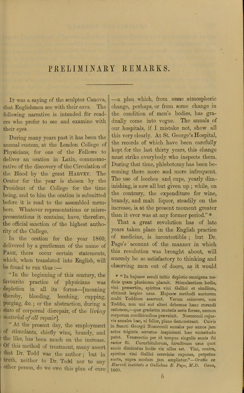 PHELIMINARY REMARKS. It was a saying of the sculptor Canova, that Englishmen see with their ears. The following narrative is intended for read- ers who prefer to see and examine with their eyes. During many years past it has been the annual custom, at the London College of Physicians, for one of the Fellows to deliver an oration in Latin, commemo- rative of the discovery of the Circulation of the Blood by the great Harvey. The Orator for the year is chosen by the President of the College for the time being, and to him the oration is submitted before it is read to the assembled mem- bers. Whatever representations or misre- presentations it contains, have, therefore, the official sanction of the highest autho- rity of the College. In the oration for the year 1860, delivered by a gentleman of the name of Page, there occur certain statements, which, when translated into English, will be found to run thus :—  In the beginning of this century, the favourite practice of physicians was depletion in all its forms—[meaning thereby, bleeding, leeching, cupping, purging, &c.; or the abstraction, during a ;• state of corporeal disrepair, of the living i matenal of all repair].  At the present day, the employment of stimulants, chiefly wine, brandy, and ' the like, has been much on the increase. ' Of this method of treatment, many assert ■ that Dr. Todd was the author; but in ■ truth, neither to Dr. Todd nor to any other person, do we owe this plan of cure —a plan which, from some atmospheric change, perhaps, or from some change in the condition of men's bodies, has gra- dually come into vogue. The annals of our hospitals, if I mistake not, show all this very clearly. At St. George's Hospital, the records of which have been carefully kept for the last thirty years, this change must strike everybody who inspects them. During that time, phlebotomy has been be- coming there more and more infrequent. The use of leeches and cups, yearly dim- inishing, is now all but given up ; while, on the contrary, the expenditure for wine, brandy, and malt liquor, steadily on the increase, is at the present moment greater than it ever was at any former period. * That a great revolution has of late years taken place in the English practice of medicine, is incontestible ; but Dr. Page's account of the manner in which this revolution was brought about, will scarcely be so satisfactory to thinking and observing men out of doors, as it would *  In hujusce seouli initio depletio omnigena me- dicis quam plurimum placuit. Stimulantium hodie, vini preesertim, spiritus vini Q-allici et similium, obtinuit largior usus. Hujusoe metliodi auctorem multi Toddium asserunt. Verum enimrero, non Toddio, non uni aut alteri debemu8 lianc curandi rationem,—quas gradatim mutatis aeris forsan, necnon corpomm conditionibus prrcvaluit. Is^'osocomii cujus- vis annales heaa, ni fallor, piano demonstrant. Cuivis in Sancti Georgii Nosocomii anaalcs per annos jam actoa triginta servatos inspicienti hrec vicissitudo patet. Ventesectio per id tempus singulis annis ibi rarior fit. Cucurbitulorum, hirudijium usus quot aunis diminutus hodie vix ullus est. Yini, contra, spiritus Tini Gallici oercvisia) expcnsa, perpotuo aucto, supra modum jam ampliatur.—Ovatio ex Harveii institxdo a Oulielmo H. Page, M.D. Oxon, 1860. h