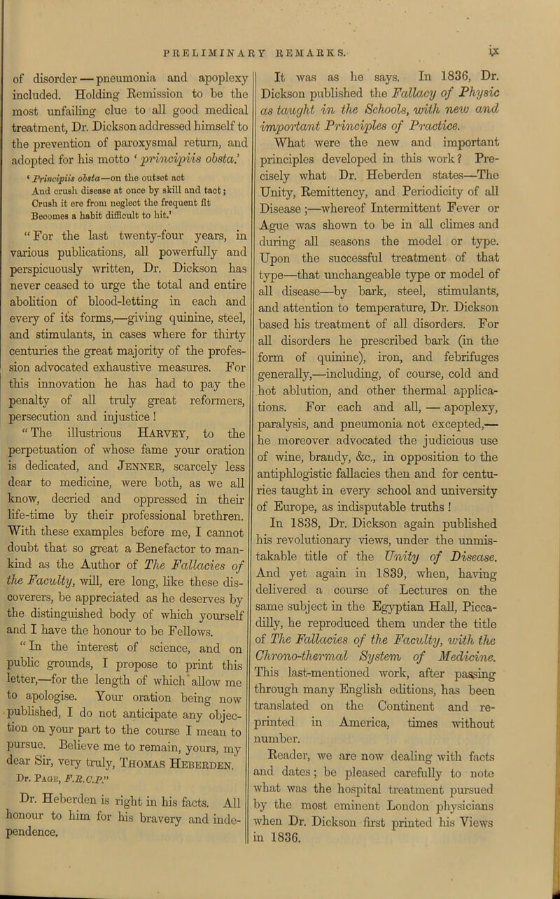 of disorder — pneumonia and apoplexy- included. Holding Remission to be the most unfailing clue to all good medical treatment, Dr. Dickson addressed himself to the prevention of paroxysmal return, and adopted for his motto ' 'pnncipiis ohsta.' ' JPrincipiis ohsta—on the outset act And crusli disease at once by skill and taot; Crush it ere from neglect the frequent fit Becomes a habit difficult to hit.' For the last twenty-four years, in various publications, all powerfully and perspicuously written. Dr. Dickson has never ceased to urge the total and entire abohtion of blood-letting in each and eveiy of its forms,—giving quinine, steel, and stimulants, in cases where for thirty- centuries the great majority of the profes- sion advocated exhaustive measures. For this innovation he has had to pay the penalty of all truly great reformers, persecution and injustice! The illustrious Harvey, to the perpetuation of whose fame your oration is dedicated, and Jenner, scarcely less dear to medicine, were both, as we all know, decried and oppressed in their life-time by their professional brethren. With these examples before me, I cannot doubt that so great a Benefactor to man- kind as the Author of The Fallacies of the Faculty, -will, ere long, like these dis- coverers, be appreciated as he deserves by the distinguished body of which yourself and I have the honour to be Fellows. In the interest of science, and on public grounds, I propose to print this letter,—for the length of which'allow me to apologise. Your oration being now published, I do not anticipate any objec- tion on your part to the course I mean to pursue. Believe me to remain, yours, my dear Sir, very truly, Thomas Heberden. Dr. Page, F.R.C.P. Dr. Heberden is right in his facts. All honour to him for his bravery and inde- pendence. It was as he says. In 1836, Dr. Dickson published the Fallacy of Physic as taught in the Schools, with new and impooiant Principles of Practice. What were the new and important principles developed in this work? Pre- cisely what Dr. Heberden states—The Unity, Remittency, and Periodicity of all Disease ;—whereof Intermittent Fever or Ague was shown to be in aU climes and during all seasons the model or type. Upon the successful treatment of that type—that unchangeable type or model of all disease—by bark, steel, stimulants, and attention to temperature, Dr. Dickson based his treatment of all disorders. For all disorders he prescribed bark (in the form of quinine), iron, and febrifuges generally,—including, of course, cold and hot ablution, and other thermal applica- tions. For each and all, — apoplexy, paralysis, and pneumonia not excepted,— he moreover advocated the judicious use of -wine, brandy, &c., in opposition to the antiphlogistic fallacies then and for centu- ries taught in every school and university of Europe, as indisputable truths ! In 1838, Dr. Dickson again published his revolutionary -^iews, under the unmis- takable title of the Unity of Disease. And yet again in 1839, when, having delivered a course of Lectures on the same subject in the Egyptian Hall, Picca- dilly, he reproduced them under the title of The Fallacies of the Faculty, \vith the Chrono-thermal System of Medicine. This last-mentioned work, after passing through many English editions, has been translated on the Continent and re- printed in America, times -without number. Reader, we are now dealing with facts and dates; be pleased carefiiUy to note what was the hospital treatment pm-sued by the most eminent London physicians when Dr. Dickson first printed his Views m 1836.