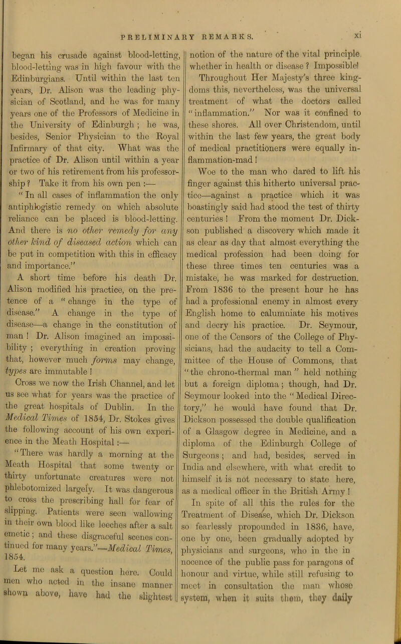 begcan his cnisade against blood-letting, blootl-letting was in high favour with the Edinbm-gians. Until within the last ten years, Dr. AUson was the leading phy- sician of Scotland, and he was for many yeara one of the Professors of Medicine in the University of Edinburgh; he was, besides, Senior Physician to the Eoyal Infirmary of that city. What was the practice of Dr. Ahson until within a year or two of his retirement from his professor- ship ? Take it from his own pen :—  In all cases of inflammation the only antiphlogistic remedy on which absolute rehance can be placed is blood-letting. And there is no otheo' remedy for any other kind of diseased action which can be put in competition with this in efficacy and importance. A short time before his death Dr. AHson modified his practice, on the pre- tence of a  change in the t3rpe of disease. A change in the type of disease—a change in the constitution of man ! Dr. Alison imagined an impossi- bihty ; everything in creation proving that, however much forms may change, types are immutable ! Cross we now the Irish Channel, and let us see what for years was the practice of the great hospitals of Dublin. In the Medical Times of 1854, Dr. Stokes gives the following account of his own experi- ence in the Meath Hospital:— There was hardly a morning at the Meath Hospital that some twenty or thirty unfortunate creatures were not phlebotomized largely. It was dangerous to cross the prescribing hall for fear of slipping. Patients were seen wallowing ui their own blood like leeches after a salt emetic; and these disgraceful scenes con- tinued for many years.—ifecZica^ Times 1854. Let me ask a question here. Could men who acted in the insane manner shown above, have had the sUghtest notion of the nature of the vital principle whether in health or disease ? Impossible! Throughout Her Majesty's three king- doms this, nevertheless, was the universal treatment of what the doctors called inflammation. Nor was it confined to these shores. All over Christendom, until within the last few years, the great body of medical practitioners were equally in- flammation-mad ! Woe to the man who dared to lift his finger against this hitherto universal prac- tice—against a practice which it was boastingly said had stood the test of thirty centuries ! From the moment Dr. Dick- son pubhshed a discovery which made it as clear as day that almost everything the medical profession had been doing for these three times ten centuries was a mistake, he was marked for destruction. From 1836 to the present hour he has had a professional enemy in almost every English home to calumniate his motives and decry his practice. Dr. Seymour, one of the Censors of the College of Phy- sicians, had the audacity to tell a Com- mittee of the House of Commons, that  the chrono-thermal man  held nothing but a foreign diploma; though, had Dr. Seymour looked into the  Medical Direc- tory, he would have found that Dr. Dickson possessed the double qualification of a Glasgow degree in Medicine, and a diploma of the Edinburgh College of Surgeons; and had, besides, served in India and elsewhere, with what credit to himself it is not necessary to state here, as a medical officer in the British Army ! In spite of all this the rules for the Treatment of Disease, which Dr. Dickson so fearlessly propounded in 1836, have, one by one, been gradually adopted by physicians and surgeons, who in the in nocence of the public pass for paragons of honour and virtue, while still refusing to meet in consultation the man whose system, when it suits tliem, they daily