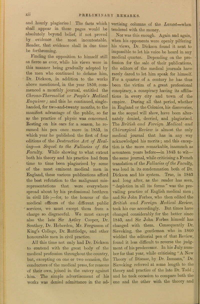 and hourly plagiarise! The facts which shall appear in these pages would be absolutely beyond belief, if not proved by evidencfe the most incontestable. Reader, that evidence shall in due time be forthcoming. Finding the opposition to himself still as fierce as ever, while his views were in this manner being gradually adopted by the men who continued to defame him, Dr. Dickson, in addition to the works above mentioned, in the year 1850, com- menced a monthly journal, entitled the Chrono-Thermalist or People's Medical Enquirer; and this he continvied, single- handed, for two-and-twenty months, to the manifest advantage of the public, so far a^ the practice of physic was concerned. Resting on his oars for a season, he re- sumed his pen once more in 1853, in which year he pubHshed the first of four editions of the Destructive Art of Heal- ing—a Sequel to the Fallacies of the Faculty. While showing to what extent both his theory and his practice had from time to time been plagiarised by some of the most eminent medical men in England, these various publications afford the best refutation to the mahgnant mis- representations that were everywhere spread about by his professional brethren in civil life;—for, to the honour of the medical officers of the different pubhc ' services, we must except them from a charge so disgraceful. We must except also 'the late Sir Astley Cooper, Dr. Southey, Dr. Heberden, Mr. Fergusson of King's College, Dr. Ruttledge, and other honourable men in civil practice. All this time not only had Dr. Dickson to contend with the great body of the medical profession throughout the country, but, excepting on one or two occasion, the conductors of the medical jiress, for reasons of their own, joined in the outcry against »him. The simple advertisement of his \vorks was denied admittance in the ad- ' vertising columns of the Lancet—^when tendered with the money. Nor was this enough. Again and again, when his opponents were openly pilfering his views. Dr. Dickson found it next to impossible to let his voice be heard in any medical quarter. Depending on the pro- ' fession for the sale of their publications, the editors of the medical journals have rarely dared to let him speak for himself. For a quarter of a century he has thus been the victim of a great professional conspiracy, a conspiracy having its affilia- tions in every city and town of the empire. During all that period, whether in England or the Colonies, his discoveries, as the sequel will show, have been alter- nately denied, decried, and plagiarised. The British and Foreign Medical' and Chirurgical Review is almost the only medical journal that has in any way acknowledged his merits ; and this excep- tion is the more remarkable, inasmuch as seventeen years before—in 1843 to wit—■ the same journal, while criticising a French translation of the Fallacies of the Faculty, was loud in its condenmation both of Dr. Dickson and his system. True, in 1843 and long after, as the reader has seen,  depletion in all its forms  was the pre- vaihng practice of English medical men ; and Sir John Forbes, who then edited the British and Foreign Medical Review, took his cue accordingly. But times have changed considerably for the better since 1843, and Sir John Forbes himself has changed with them. Consequently Dr. Sieveking, the gentleman who in 1860 wielded the editorial pen of that Review, found it less difficult to reverse the judg- ment of his predecessor. In his July num- ber for that year, while criticising A New Theory of Disease, by Dr. Inmann, Dr. Sieveking referred at some length to the theory and jDractice of the late Dr. Todd ; and he took occasion to compare both the one and the other with the theory and