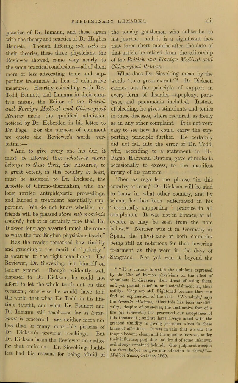 practice of Dr. Inmann, and these again with the theory and practice of Dr. Hughes Bennett. Though differing toto ccelo in their theories, these three physicians, the Keviewer showed, came very nearly to the same practical conclusions—all of them more or less advocating tonic and sup- porting treatment in lieu of exhaustive measures. Heartily coinciding with Drs. Todd, Bennett, and Inmann in their cura- tive means, the Editor of the British and Fm^eign Medical and Chiriorgical Revieiu made the qualified admission noticed by Dr. Heberden in his letter to Dr. Page. For the purpose of comment we quote the Reviewer's words ver- batim :— And to give every one his due, it must be allowed that whatever merit belongs to these three, the priority, to a great extent, in this country at least, must be assigned to Dr. Dickson, the Apostle of Chrono-thermalism, who has long reviled antiphlogistic proceedings, and lauded a treatment essentially sup- porting. We do not know whether our friends will be pleased stare sub nominis umbrd; but it is certainly true that Dr. Dickson long ago asserted much the same as what the two English physicians teach. Has the reader remarked how timidly and grudgingly the merit of  priority is awarded to the right man here ? The Eeviewer, Dr. Sieveking, felt himself on tender ground. Though evidently well disposed to Dr. Dickson, he could not afford to let the whole truth out on this occasion; otherwise he would have told the world that what Dr. Todd in his life- time taught, and what Dr. Bennett and Dr. Inmann still teach—so far as treat- ment is concerned—are neither more nor less than so many miserable piracies of Dr. Dickson's previous teachings. But Dr. Dickson bears the Reviewer no malice for that omission. Dr. Sievcldng doubt- less had his reasons for being afraid of the touchy gentlemen who subscribe to his journal; and it is a significant fact that three short months after the date of that article he retired from the editorship of the British and Foreign Medical and Ghirurgical Revieiu. What does Dr. Sieveking mean by the words  to a great extent ? Dr. Dickson carries out the principle of support in every form of disorder—apoplexy, para- lysis, and pneumonia included. Instead of bleeding, he gives stimulants and tonics in these diseases, where required, as freely as in any other complaint. It is not very easy to see how he could carry the sup- porting principle further. He certainly did not fall into the error of Dr. Todd, who, according to a statement in Dr. Page's Harveian Oration, gave stimulants occasionally to excess, to the manifest injury of his patients. Then as regards the phrase, in this country at least, Dr. Dickson will be glad to know in what other country, and by whom, he has been anticipated in his essentially supporting '•' practice in all complaints. It was not in France, at all events, as may be seen from the note below.* Neither was it in Germany or Spain, the physicians of both countries being still as notorious for their lowering treatment as they were in the days of Sangrado. Nor yet was it beyond the *  It is curious to watch the opinions expressed by the elite of Pi-ench physicians on the effect of stimulants in diseases; their dread of using them, and yet partial belief in, and astonishment at, their utility. They are still frightened because they can find no explanation of the fact. ' We admit,' says the Gazette Medicale, ' that this has been our diffi- culty ; despite of ourselves, the instinctive fear of a fire {de Vincendie) has prevented our acceptance of this treatment; and we have always acted with the greatest thnidity in giving generous wines in these kinds of affections. It was in vain that wo saw the tongue become clean, and the appetite increase, under their influence; prejudice and dread of some unknown evil always remained behind. Our judgment accepts the facts before wo give our adhesion to them.' Medical Times, October, 1860.