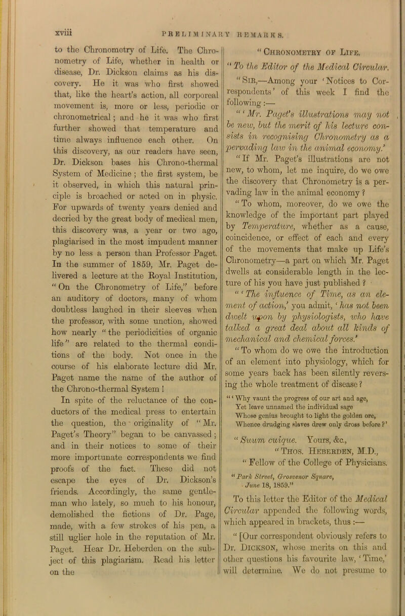 to the Chronomotry of Life. The Ohro- nometry of Life, wliether in liealth or disease. Dr. Dickson claims as his dis- covery. He it was who first showed that, like the heart's action, all corporeal movement is, more or less, periodic or chronometrical; and he it was who first further showed that temperature and time always influence each other. On this discovery, as our readers have seen. Dr. Dickson bases his Chrono-thermal System of Medicine ; the first system, be it observed, in which this natural prin- ciple is broached or acted on in physic. For upwards of twenty years denied and decried by the great body of medical men, this discovery was, a year or two ago, plagiarised in the most impudent manner by no less a person than Professor Paget. In the smnmer of 1859, Mr. Paget de- livered a lecture at the Royal Institution,  On the Chronometry of Life, before an auditory of doctors, many of whom doubtless laughed in their sleeves when the professor, with some unction, showed how nearly  the periodicities of organic life'' are related to the thermal condi- tions of the body. Not once in the course of his elaborate lecture did Mr. Paget name the name of the author of the Chrono-thermal System! In spite of the reluctance of the con- ductors of the medical press to entertain the question, the ■ originality of  Mr. Pagef's Theory began to be canvassed ; and in their notices to some of their more importunate correspondents we find proofs of the fact. These did not escape the eyes of Dr. Dickson's friends. Accordingly, the same gentle- man who lately, so much to his honour, demolished the fictions of Dr. Page, made, with a few strokes of his pen, a still ugHer hole in the reputation of Mr. Pacfet. Hear Dr. Hebcrden on the sub- ject of this plagiarism. Read his letter on the Chronometry of Life,  To the Editor of the Medical Cvrculm: Sir,—Among your 'Notices to Cor- respondents' of this week I find the following:—  ' Mr. Paget'8 illustrations may not be new, hut the 'merit of his lecture conr sists in recognising Chronometry as a pervading laiv in the animal economy.' If Mr. Paget's illustrations are not new, to whom, let me inquire, do we owe the discovery that Chronometry is a per- vading law in the animal economy ?  To whom, moreover, do we owe the knowledge of the important part played by Temperature, whether as a cause, coincidence, or effect of each and every of the movements that make up Life's Chronometry—a part on which Mr. Paget dwells at considerable length in the lec- ture of his you have just published ? ' The influence of Time, as am ele- ment of action' you admit,' has not been dwelt u^on by physiologists, who have talked a great deal about all hinds of mechanical and chemical forces.'  To whom do we owe the introduction of an element into physiology, which for some years back has been silently revers- ing the whole treatment of disease ? ' Why vaunt the progress of our art and age, Yet leave unnamed the individual sage Whose genius brought to light the golden ore, Whence drudging slaves drew only drosa before ?'  Suum cuique. Yours, &c.,  Thos. Heberden, M.D.,  Fellow of the College of Physicians.  Park Street, Grosvenor Square, ■ June 18, 1859. To this letter the Editor of the Medical Circular appended the following words, which appeared in brackets, thus :—  [Our correspondent obviously refers to Dr. Dickson, whose merits on this and other questions his favourite law, ' Time,' will determine. We do not presume to