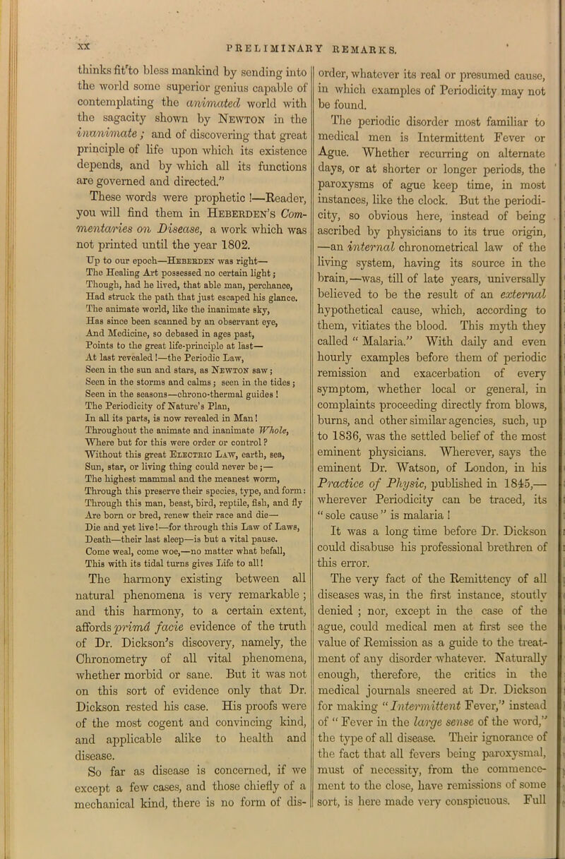 thinks fit'to bless mankind by sending into the world some suiDerior genius capable of contemplating the animated world with the sagacity shown by Newton in the inanimate ; and of discovering that great principle of life upon which its existence depends, and by which all its functions are governed and directed. These words were prophetic !—Eeader, you will find them in Heberden's Com- mentaries on Disease, a work which was not printed until the year 1802. Up to our epoch—Hebeeden was right— The HeaUng Art possessed no certain light; Though, had he lived, that able man, perchance. Had struck the path that just escaped his glance. The animate world, like the inanimate sky. Has since been scanned by an observant eye, And Medicine, so debased in ages past. Points to the great life-principle at last— At last revealed!—the Periodic Law, Seen in the sun and stars, as Newton saw; Seen in the storms and calms; seen in the tides j Seen in the seasons—chrono-thermal guides ! The Periodicity of Nature's Plan, In all its parts, is now revealed in Man! Throughout the animate and inanimate Whole, Where but for this were order or control ? Without this great Eleoteio Law, earth, sea, Sun, star, or living thing could never be;— The highest mammal and the meanest worm. Through this preserve their species, type, and form: Through this man, beast, bird, reptile, fish, and fly Are born or bred, renew their race and die— Die and yet live!—for through this Law of Laws, Death—their last sleep—is but a vital pause. Come weal, come woe,—no matter what befall. This with its tidal turns gives Life to all! The harmony existing between all natural phenomena is very remarkable ; and this harmony, to a certain extent, dEordis i^rimd facie evidence of the truth of Dr. Dickson^s discovery, namely, the Chronometry of all vital phenomena, whether morbid or sane. But it was not on this sort of evidence only that Dr. Dickson rested his case. His proofs were of the most cogent and convincing kind, and applicable alike to health and disease. So far as disease is concerned, if we except a few cases, and those chiefly of a mechanical kind, there is no form of dis- order, whatever its real or presumed cause, in which examples of Periodicity may not be found. ' The periodic disorder most familiar to ' medical men is Intermittent Fever or ' Ague. Whether recurring on alternate days, or at shorter or longer periods, the paroxysms of ague keep time, in most instances, like the clock. But the periodi- ' city, so obvious here, instead of being . ascribed by physicians to its true origin, ' —an internal chronometrical law of the ' living system, having its source in the brain, —was, till of late years, universally ' believed to be the result of an external ] hypothetical cause, which, according to ' them, vitiates the blood. This myth they i called  Malaria. With daily and even i hourly examples before them of periodic ' remission and exacerbation of every 1 symptom, whether local or general, in complaints proceeding du-ectly from blows, burns, and other similar agencies, such, up to 1836, was the settled belief of the most eminent physicians. Wherever, says the eminent Dr. Watson, of London, in liis < Practice of Physic, published in 1845,— ; wherever Periodicity can be traced, its !  sole cause  is malaria ! It was a long time before Dr. Dickson r could disabuse his jDrofessional brethren of i this error. i The very fact of the Remittency of all [ diseases was, in the first instance, stoutly < denied ; nor, except in the case of the f ague, could medical men at first see the i value of Remission as a guide to the treat- ment of any disorder whatever. Naturally enough, therefore, the critics in the ; medical jom-nals sneered at Dr. Dickson j for making  Intermittent Fever, instead \ of  Fever in the large sense of the word, \ the tyjDe of all disease. Their ignorance of the fact that all fevers being paroxysmal, , must of necessity, from the commence- j ment to the close, have remis.sions of some sort, is here made very conspicuous. Full ^