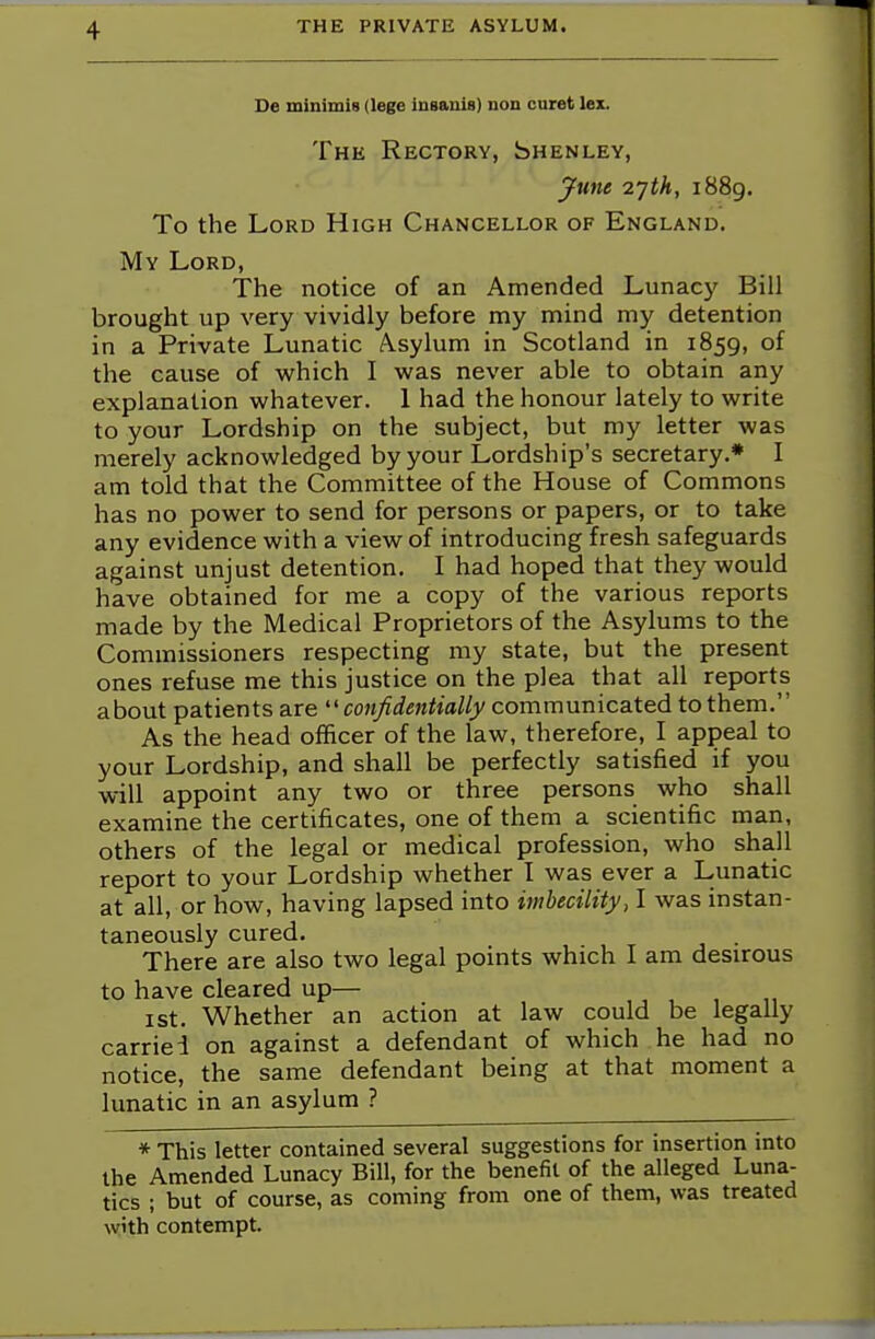 De minimis (lege insanis) non curet lex. The Rectory, Shenley, June i]th, 1889. To the Lord High Chancellor of England. My Lord, The notice of an Amended Lunacy Bill brought up very vividly before my mind my detention in a Private Lunatic Asylum in Scotland in 1859, of the cause of which I was never able to obtain any explanation whatever. 1 had the honour lately to write to your Lordship on the subject, but my letter was merely acknowledged by your Lordship's secretary.* I am told that the Committee of the House of Commons has no power to send for persons or papers, or to take any evidence with a view of introducing fresh safeguards against unjust detention. I had hoped that they would have obtained for me a copy of the various reports made by the Medical Proprietors of the Asylums to the Commissioners respecting my state, but the present ones refuse me this justice on the plea that all reports about patients are confidentially communicated to them. As the head officer of the law, therefore, I appeal to your Lordship, and shall be perfectly satisfied if you will appoint any two or three persons who shall examine the certificates, one of them a scientific man, others of the legal or medical profession, who shall report to your Lordship whether I was ever a Lunatic at all, or how, having lapsed into imbecility, I was instan- taneously cured. There are also two legal points which I am desirous to have cleared up— 1 st. Whether an action at law could be legally carried on against a defendant of which he had no notice, the same defendant being at that moment a lunatic in an asylum ? * This letter contained several suggestions for insertion into the Amended Lunacy Bill, for the benefit of the alleged Luna- tics ; but of course, as coming from one of them, was treated with contempt.