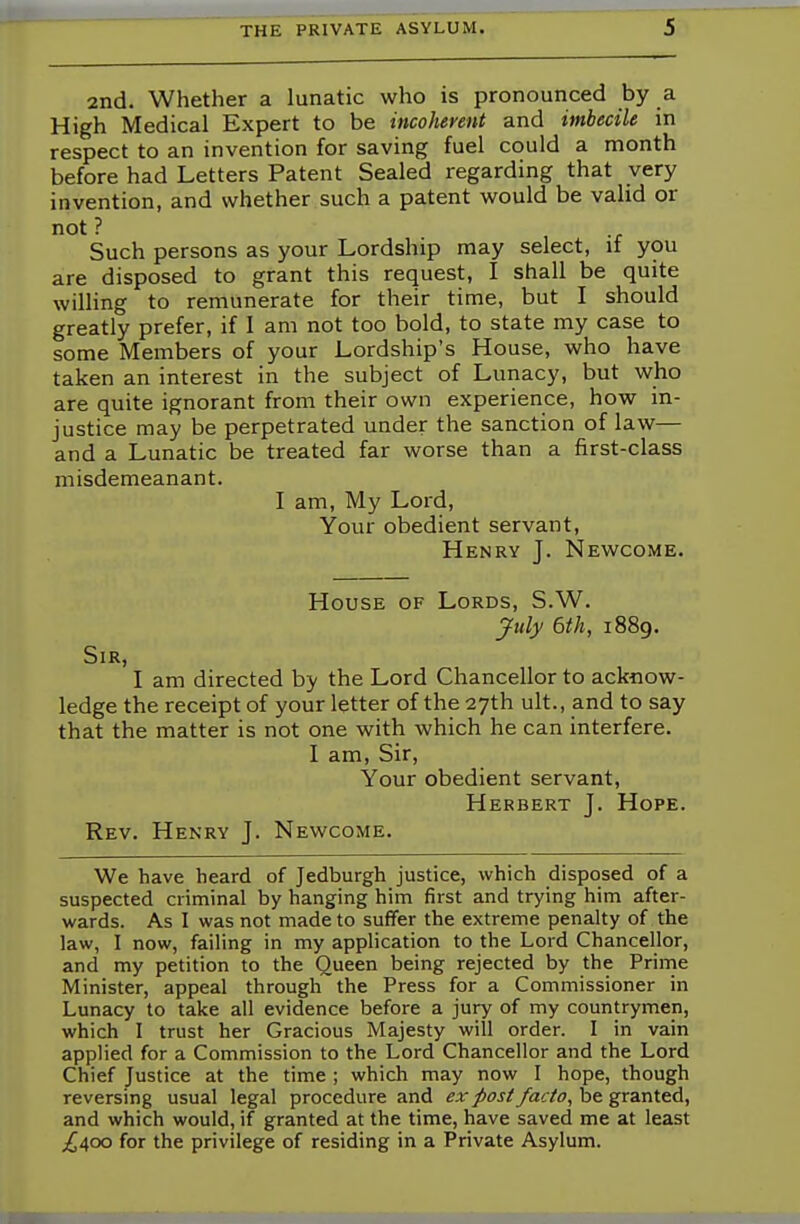 2nd. Whether a lunatic who is pronounced by a High Medical Expert to be incoherent and imbecile in respect to an invention for saving fuel could a month before had Letters Patent Sealed regarding that very invention, and whether such a patent would be valid or not ? i. Such persons as your Lordship may select, it you are disposed to grant this request, I shall be quite willing to remunerate for their time, but I should greatly prefer, if I am not too bold, to state my case to some Members of your Lordship's House, who have taken an interest in the subject of Lunacy, but who are quite ignorant from their own experience, how in- justice may be perpetrated under the sanction of law— and a Lunatic be treated far worse than a first-class misdemeanant. I am, My Lord, Your obedient servant, Henry J. Newcome. House of Lords, S.W. July 6th, 1889. Sir, I am directed by the Lord Chancellor to acknow- ledge the receipt of your letter of the 27th ult., and to say that the matter is not one with which he can interfere. I am, Sir, Your obedient servant, Herbert J. Hope. Rev. Henry J. Newcome. We have heard of Jedburgh justice, which disposed of a suspected criminal by hanging him first and trying him after- wards. As I was not made to suffer the extreme penalty of the law, I now, failing in my application to the Lord Chancellor, and my petition to the Queen being rejected by the Prime Minister, appeal through the Press for a Commissioner in Lunacy to take all evidence before a jury of my countrymen, which I trust her Gracious Majesty will order. I in vain applied for a Commission to the Lord Chancellor and the Lord Chief Justice at the time ; which may now I hope, though reversing usual legal procedure and ex post facto, be granted, and which would, if granted at the time, have saved me at least ^400 for the privilege of residing in a Private Asylum.