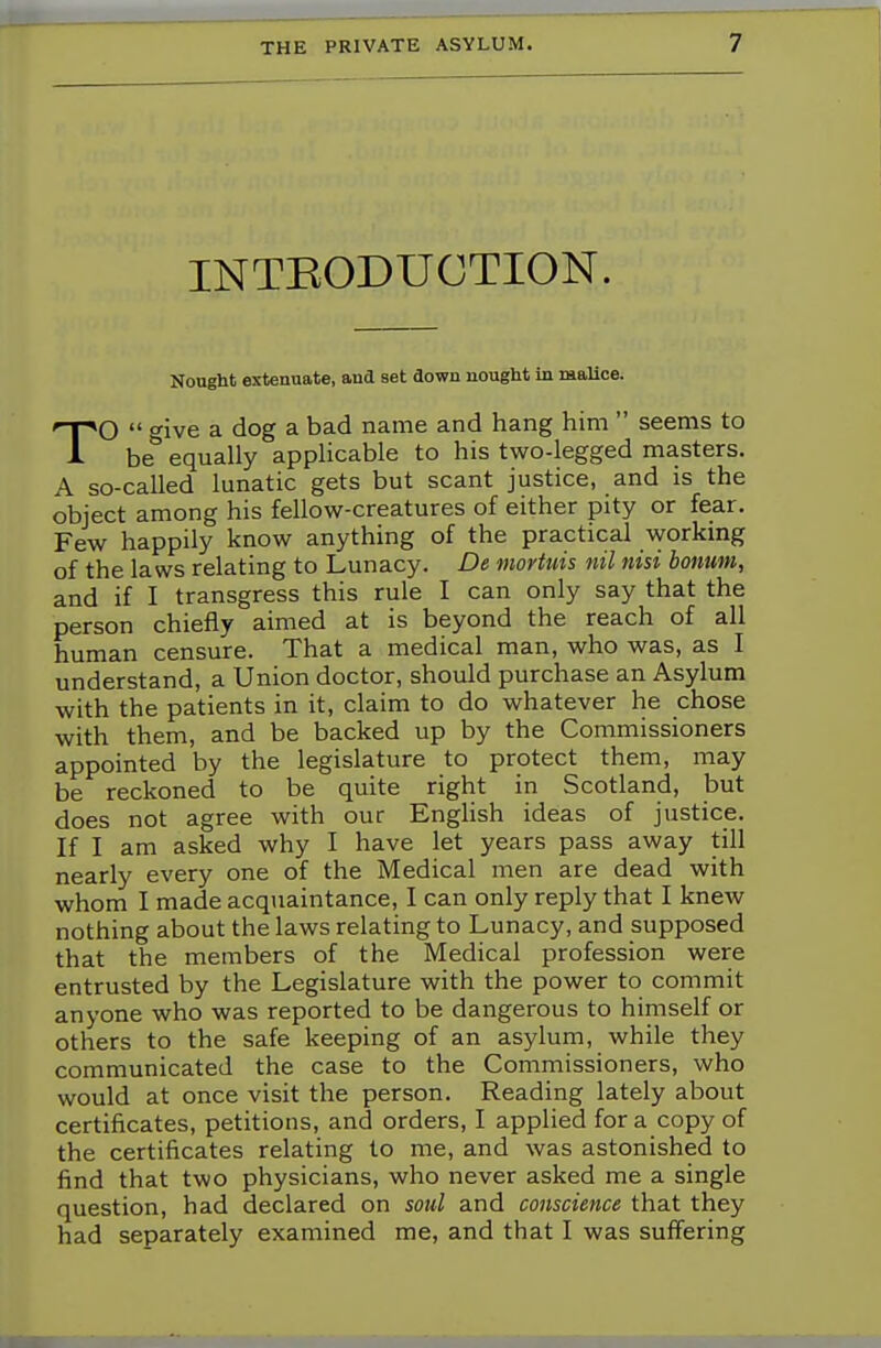 INTEODUCTION. Nought extenuate, and set down nought In malice. TO  give a dog a bad name and hang him  seems to be equally applicable to his two-legged masters. A so-called lunatic gets but scant justice, and is the object among his fellow-creatures of either pity or fear. Few happily know anything of the practical working of the laws relating to Lunacy. De mortuis nil nisi bonum, and if I transgress this rule I can only say that the person chiefly aimed at is beyond the reach of all human censure. That a medical man, who was, as I understand, a Union doctor, should purchase an Asylum with the patients in it, claim to do whatever he chose with them, and be backed up by the Commissioners appointed by the legislature to protect them, may be reckoned to be quite right in Scotland, but does not agree with our English ideas of justice. If I am asked why I have let years pass away till nearly every one of the Medical men are dead with whom I made acquaintance, I can only reply that I knew nothing about the laws relating to Lunacy, and supposed that the members of the Medical profession were entrusted by the Legislature with the power to commit anyone who was reported to be dangerous to himself or others to the safe keeping of an asylum, while they communicated the case to the Commissioners, who would at once visit the person. Reading lately about certificates, petitions, and orders, I applied for a copy of the certificates relating to me, and was astonished to find that two physicians, who never asked me a single question, had declared on soul and conscience that they had separately examined me, and that I was suffering