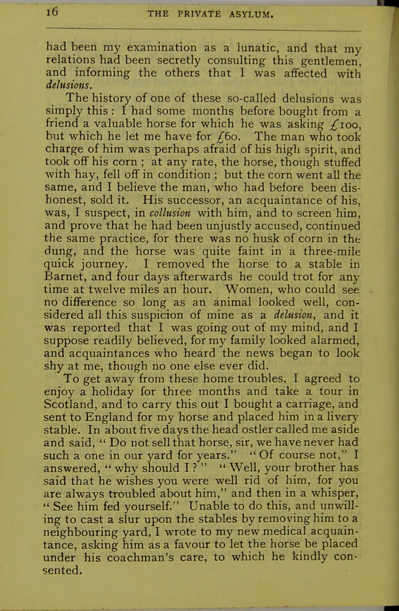 had been my examination as a lunatic, and that my relations had been secretly consulting this gentlemen, and informing the others that 1 was affected with delusions. The history of one of these so-called delusions was simply this : I had some months before bought from a friend a valuable horse for which he was asking £100, but which he let me have for £60. The man who took charge of him was perhaps afraid of his high spirit, and took off his corn ; at any rate, the horse, though stuffed with hay, fell off in condition ; but the corn went all the same, and I believe the man, who had before been dis- honest, sold it. His successor, an acquaintance of his, was, I suspect, in collusion with him, and to screen him, and prove that he had been unjustly accused, continued the same practice, for there was no husk of corn in the dung, and the horse was quite faint in a three-mile quick journey. I removed the horse to a stable in Barnet, and four days afterwards he could trot for any time at twelve miles an hour. Women, who could see no difference so long as an animal looked well, con- sidered all this suspicion of mine as a delusion, and it was reported that I was going out of my mind, and I suppose readily believed, for my family looked alarmed, and acquaintances who heard the news began to look shy at me, though no one else ever did. To get away from these home troubles, I agreed to enjoy a holiday for three months and take a tour in Scotland, and to carry this out I bought a carriage, and sent to England for my horse and placed him in a livery stable. In about five days the head ostler called me aside and said,  Do not sell that horse, sir, we have never had such a one in our yard for years.  Of course not, I answered,  why should I ?   Well, your brother has said that he wishes you were well rid of him, for you are always troubled about him, and then in a whisper,  See him fed yourself. Unable to do this, and unwill- ing to cast a slur upon the stables by removing him to a neighbouring yard, I wrote to my new medical acquain- tance, asking him as a favour to let the horse be placed under his coachman's care, to which he kindly con- sented.