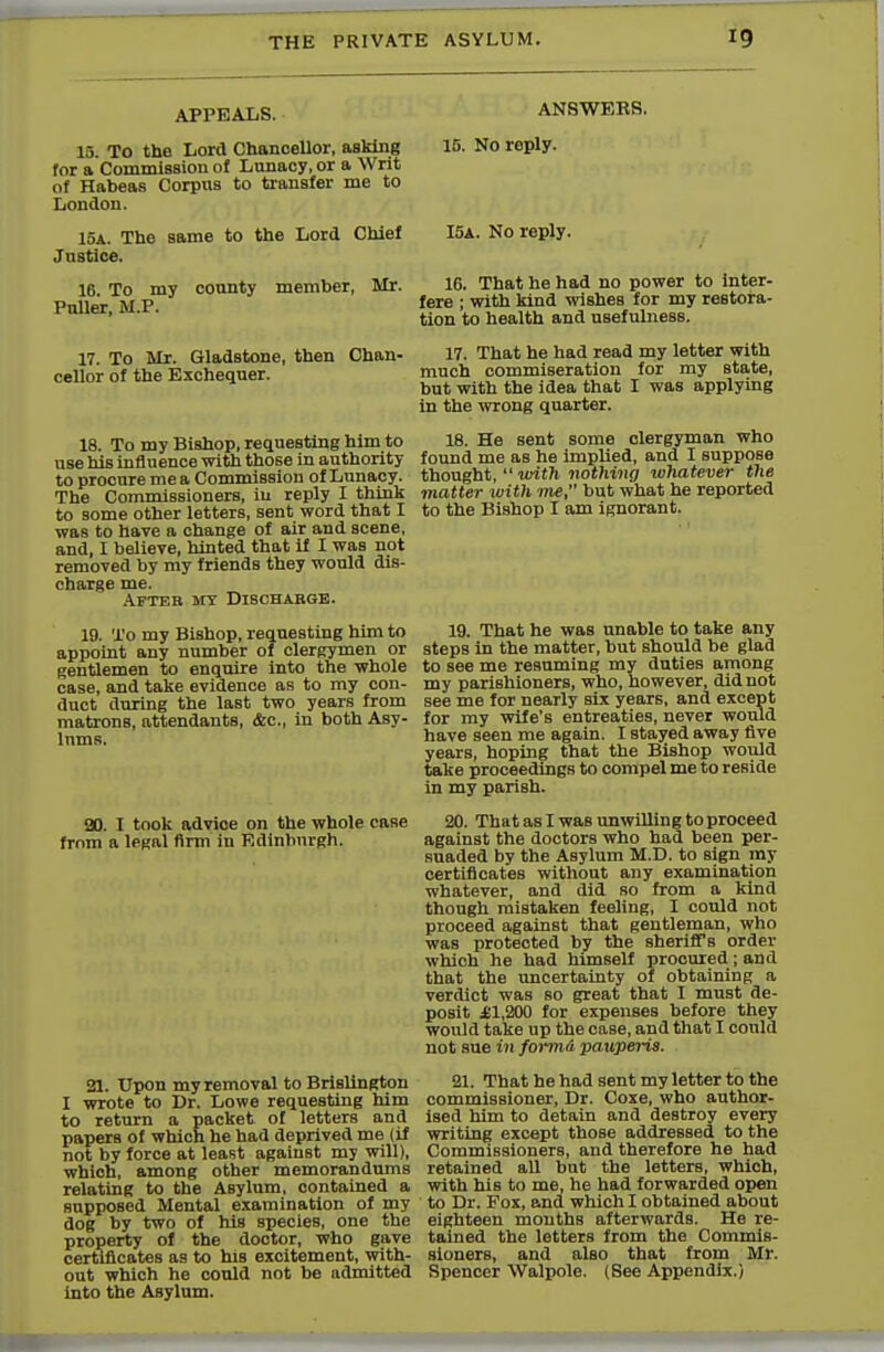 APPEALS. 15. To the Lord Chanoellor, asking for a Commission of Lunacy, or a Writ of Habeas Corpus to transfer me to London. 15a. The same to the Lord Chief Justice. 16. To my county member, Mr. Puller, M.P. 17. To Mr. Gladstone, then Chan- cellor of the Exchequer. 18. To my Bishop, requesting him to use his influence with those in authority to procure me a Commission of Lunacy. The Commissioners, in reply I think to some other letters, sent word that I was to have a change of air and scene, and, I believe, hinted that if I was not removed by my friends they would dis- charge me. After my Discharge. 19. To my Bishop, requesting him to appoint any number of clergymen or gentlemen to enquire into the whole case, and take evidence aB to my con- duct during the last two years from matrons, attendants, &c, in both Asy- lums. 90. I took advice on the whole case from a legal firm in Edinburgh. 21. Upon my removal to Brislington I wrote to Dr. Lowe requesting him to return a packet of letters and papers of which he had deprived me (if not by force at least against my will), which, among other memorandums relating to the Asylum, contained a supposed Mental examination of my dog by two of his species, one the property of the dootor, who gave certificates as to his excitement, with- out which he could not be admitted into the Asylum. ANSWEBS. 15. No reply. I5A. No reply. 16. That he had no power to inter- fere ; with kind wishes for my restora- tion to health and usefulness. 17. That he had read my letter with much commiseration for my state, but with the idea that I was applying in the wrong quarter. 18. He sent some clergyman who found me as he implied, and I suppose thought,  with nothing whatever the matter with me, but what he reported to the Bishop I am ignorant. 19. That he was unable to take any steps in the matter, but should be glad to see me resuming my duties among my parishioners, who, however, did not see me for nearly six years, and except for my wife's entreaties, never would have seen me again. I staved away five years, hoping that the Bishop would take proceedings to compel me to reBide in my parish. 20. That as I was unwilling to proceed against the doctors who had been per- suaded by the Asylum M.D. to sign my certificates without any examination whatever, and did so from a kind though mistaken feeling, I could not proceed against that gentleman, who was protected by the sheriff's order which he had himself procured ; and that the uncertainty of obtaining a verdict was so great that I must de- posit £1,200 for expenses before they would take up the case, and that I could not sue in formA ■pauperis. 21. That he had sent my letter to the commissioner, Dr. Coxe, who author- ised him to detain and destroy every writing except those addressed to the Commissioners, and therefore he had retained all but the letters, which, with his to me, he had forwarded open to Dr. Fox, and which I obtained about eighteen mouths afterwards. He re- tained the letters from the Commis- sioners, and also that from Mr. Spencer Walpole. (See Appendix.)