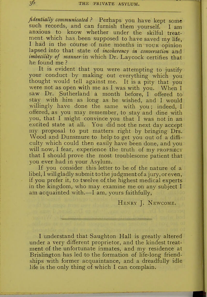 fidentially communicated ? Perhaps you have kept some such records, and can furnish them yourself. I am anxious to know whether under the skilful treat- ment which has been supposed to have saved my life, I had in the course of nine months in your opinion lapsed into that state of incoherence1 in conversation and imbecility of manner in which Dr. Laycock certifies that he. found me ? It is evident that you were attempting to justify your conduct by making out everything which you thought would tell against me. It is a pity that you were not as open with me as I was with you. When I saw Dr. Sutherland a month before, I offered to stay with him as long as he wished, and I would willingly have done the same with you; indeed, I offered, as you may remember, to stay and dine with you, that I might convince you that I was not in an excited state at all. You did not the next day accept my proposal to put matters right by bringing Drs. Wood and Dunsmure to help to get you out of a diffi- culty which could then easily have been done, and you will now, I fear, experience the truth of my prophecy that I should prove the most troublesome patient that you ever had in your Asylum. If you consider this letter to be of the nature of a libel, I will gladly submit to the judgment of a jury, or even, if you prefer it, to twelve of the highest medical experts in the kingdom, who may examine me on any subject I am acquainted with.—I am, yours faithfully, Henry J. Newcome. I understand that Saughton Hall is greatly altered under a very different proprietor, and the kindest treat- ment of the unfortunate inmates, and my residence at Brislington has led to the formation of life-long friend- ships with former acquaintance, and a dreadfully idle life is the only thing of which I can complain.