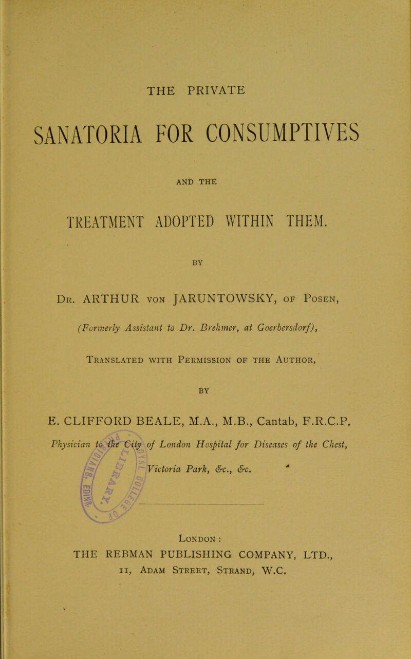 THE PRIVATE SANATORIA FOR CONSUMPTIVES AND THE TREATMENT ADOPTED WITHIN THEM. BY Dr. ARTHUR von JARUNTOWSKY, of Posen, (Formerly Assistant to Dr. Brehmer, at Goerbersdorf), Translated with Permission of the Author, by E. CLIFFORD BEALE, M.A., M.B., Cantab, F.R.C.P. Physician to the City of London Hospital for Diseases of the Chest, Victoria Park, &c., &c. * London : THE REBMAN PUBLISHING COMPANY, LTD., ii, Adam Street, Strand, W.C.