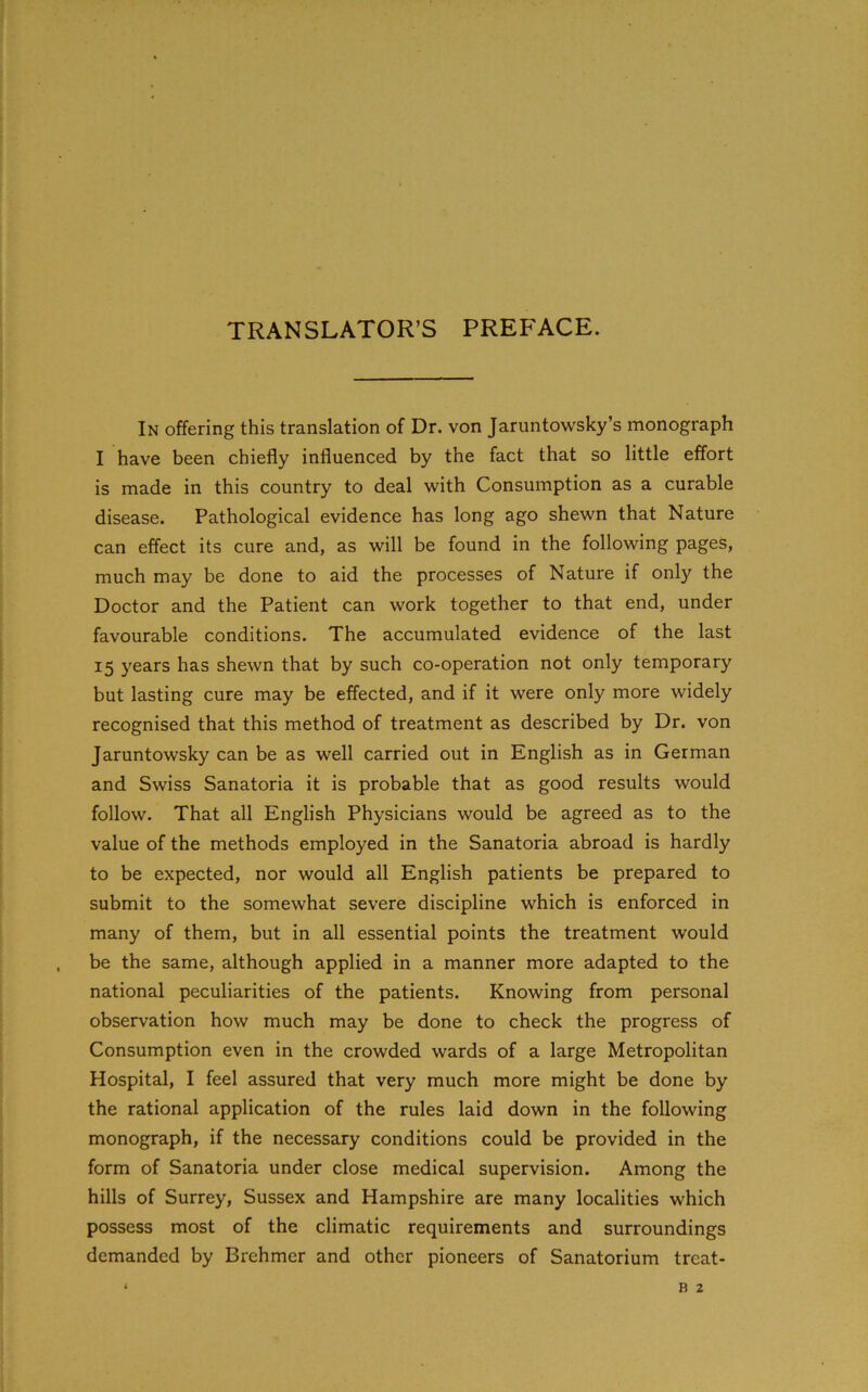 TRANSLATOR’S PREFACE. In offering this translation of Dr. von Jaruntowsky’s monograph I have been chiefly influenced by the fact that so little effort is made in this country to deal with Consumption as a curable disease. Pathological evidence has long ago shewn that Nature can effect its cure and, as will be found in the following pages, much may be done to aid the processes of Nature if only the Doctor and the Patient can work together to that end, under favourable conditions. The accumulated evidence of the last 15 years has shewn that by such co-operation not only temporary but lasting cure may be effected, and if it were only more widely recognised that this method of treatment as described by Dr. von Jaruntowsky can be as well carried out in English as in German and Swiss Sanatoria it is probable that as good results would follow. That all English Physicians would be agreed as to the value of the methods employed in the Sanatoria abroad is hardly to be expected, nor would all English patients be prepared to submit to the somewhat severe discipline which is enforced in many of them, but in all essential points the treatment would be the same, although applied in a manner more adapted to the national peculiarities of the patients. Knowing from personal observation how much may be done to check the progress of Consumption even in the crowded wards of a large Metropolitan Hospital, I feel assured that very much more might be done by the rational application of the rules laid down in the following monograph, if the necessary conditions could be provided in the form of Sanatoria under close medical supervision. Among the hills of Surrey, Sussex and Hampshire are many localities which possess most of the climatic requirements and surroundings demanded by Brehmer and other pioneers of Sanatorium treat-