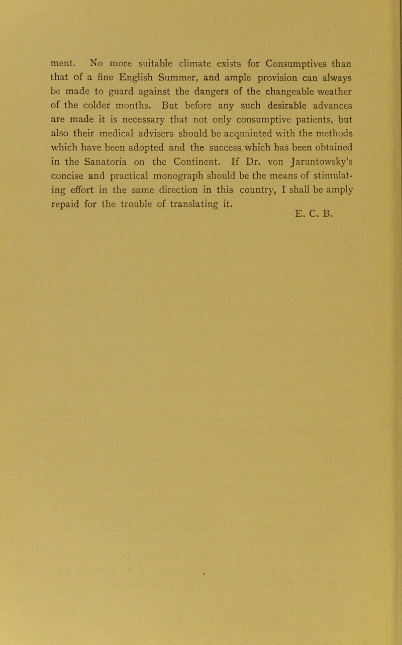 ment. No more suitable climate exists for Consumptives than that of a fine English Summer, and ample provision can always be made to guard against the dangers of the changeable weather of the colder months. But before any such desirable advances are made it is necessary that not only consumptive patients, but also their medical advisers should be acquainted with the methods which have been adopted and the success which has been obtained in the Sanatoria on the Continent. If Dr. von Jaruntowsky’s concise and practical monograph should be the means of stimulat- ing effort in the same direction in this country, I shall be amply repaid for the trouble of translating it. E. C. B.