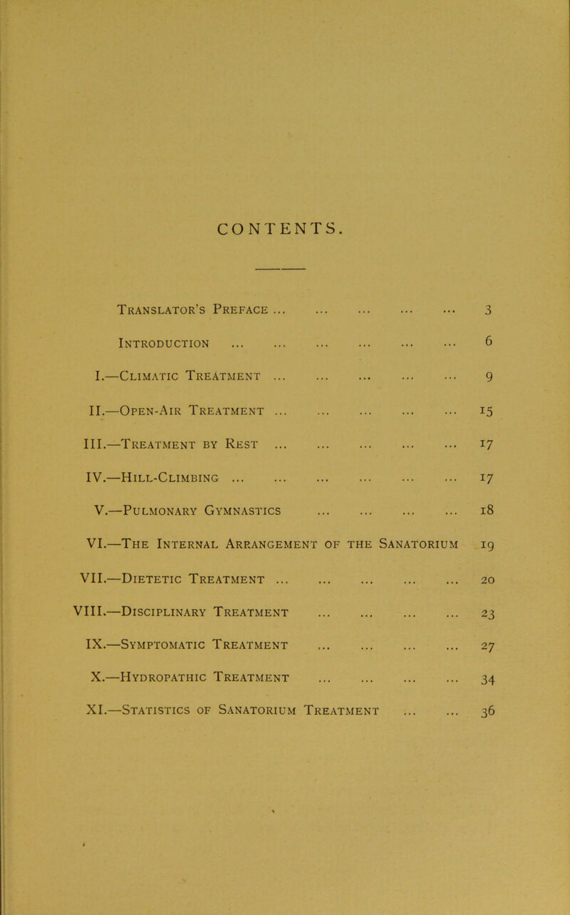 CONTENTS Translator’s Preface 3 Introduction 6 I.—Climatic Treatment 9 II.—Open-Air Treatment ... ... ... 15 III. —Treatment by Rest 17 IV. —Hill-Climbing 17 V.—Pulmonary Gymnastics 18 VI.—The Internal Arrangement of the Sanatorium 19 VII.—Dietetic Treatment 20 VIII.—Disciplinary Treatment 23 IX. —Symptomatic Treatment ... ... ... ... 27 X. —Hydropathic Treatment 34 XI. —Statistics of Sanatorium Treatment 36