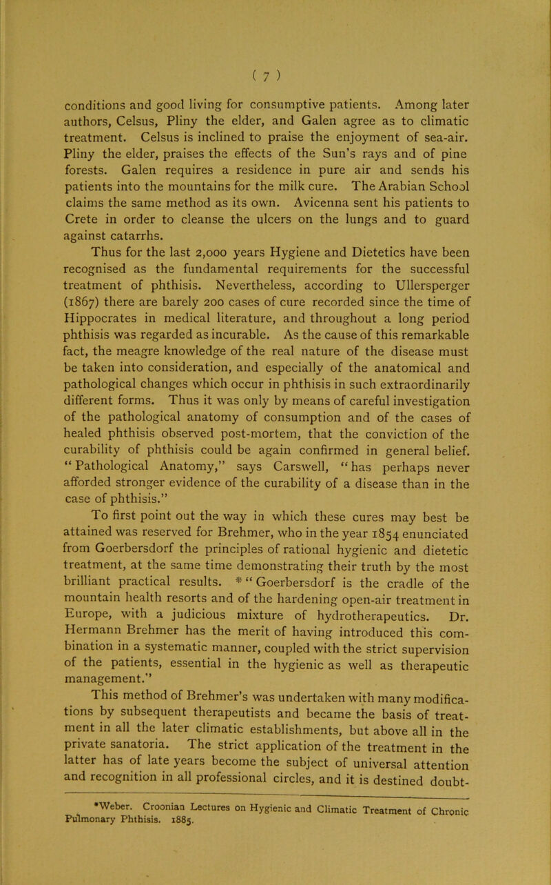 conditions and good living for consumptive patients. Among later authors, Celsus, Pliny the elder, and Galen agree as to climatic treatment. Celsus is inclined to praise the enjoyment of sea-air. Pliny the elder, praises the effects of the Sun’s rays and of pine forests. Galen requires a residence in pure air and sends his patients into the mountains for the milk cure. The Arabian School claims the same method as its own. Avicenna sent his patients to Crete in order to cleanse the ulcers on the lungs and to guard against catarrhs. Thus for the last 2,000 years Hygiene and Dietetics have been recognised as the fundamental requirements for the successful treatment of phthisis. Nevertheless, according to Ullersperger (1867) there are barely 200 cases of cure recorded since the time of Hippocrates in medical literature, and throughout a long period phthisis was regarded as incurable. As the cause of this remarkable fact, the meagre knowledge of the real nature of the disease must be taken into consideration, and especially of the anatomical and pathological changes which occur in phthisis in such extraordinarily different forms. Thus it was only by means of careful investigation of the pathological anatomy of consumption and of the cases of healed phthisis observed post-mortem, that the conviction of the curability of phthisis could be again confirmed in general belief. “ Pathological Anatomy,” says Carswell, “ has perhaps never afforded stronger evidence of the curability of a disease than in the case of phthisis.” To first point out the way in which these cures may best be attained was reserved for Brehmer, who in the year 1854 enunciated from Goerbersdorf the principles of rational hygienic and dietetic treatment, at the same time demonstrating their truth by the most brilliant practical results. * “ Goerbersdorf is the cradle of the mountain health resorts and of the hardening open-air treatment in Europe, with a judicious mixture of hydrotherapeutics. Dr. Hermann Brehmer has the merit of having introduced this com- bination in a systematic manner, coupled with the strict supervision of the patients, essential in the hygienic as well as therapeutic management.” This method of Brehmer’s was undertaken with many modifica- tions by subsequent therapeutists and became the basis of treat- ment in all the later climatic establishments, but above all in the private sanatoria. The strict application of the treatment in the latter has of late years become the subject of universal attention and recognition in all professional circles, and it is destined doubt- •Weber. Croonian Lectures on Hygienic and Climatic Treatment of Chronic Pulmonary Phthisis. 1885.