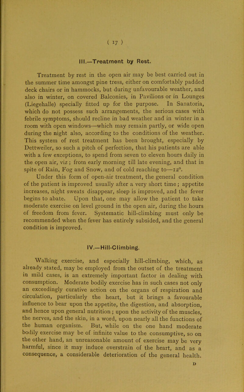 III.—Treatment by Rest. Treatment by rest in the open air may be best carried out in the summer time amongst pine tress, either on comfortably padded deck chairs or in hammocks, but during unfavourable weather, and also in winter, on covered Balconies, in Pavilions or in Lounges (Liegehalle) specially fitted up for the purpose. In Sanatoria, which do not possess such arrangements, the serious cases with febrile symptoms, should recline in bad weather and in winter in a room with open windows—which may remain partly, or wide open during the night also, according to the conditions of the weather. This system of rest treatment has been brought, especially by Dettweiler, so such a pitch of perfection, that his patients are able with a few exceptions, to spend from seven to eleven hours daily in the open air, vi2 ; from early morning till late evening, and that in spite of Rain, Fog and Snow, and of cold reaching to—120. Under this form of open-air treatment, the general condition of the patient is improved usually after a very short time ; appetite increases, night sweats disappear, sleep is improved, and the fever begins to abate. Upon that, one may allow the patient to take moderate exercise on level ground in the open air, during the hours of freedom from fever. Systematic hill-climbing must only be recommended when the fever has entirely subsided, and the general condition is improved. IV.—Hill-Climbing. Walking exercise, and especially hill-climbing, which, as already stated, may be employed from the outset of the treatment in mild cases, is an extremely important factor in dealing with consumption. Moderate bodily exercise has in such cases not only an exceedingly curative action on the organs of respiration and circulation, particularly the heart, but it brings a favourable influence to bear upon the appetite, the digestion, and absorption, and hence upon general nutrition ; upon the activity of the muscles, the nerves, and the skin, in a word, upon nearly all the functions of the human organism. But, while on the one hand moderate bodily exercise may be of infinite value to the consumptive, so on the other hand, an unreasonable amount of exercise may be very harmful, since it may induce overstrain of the heart, and as a consequence, a considerable deterioration of the general health. D