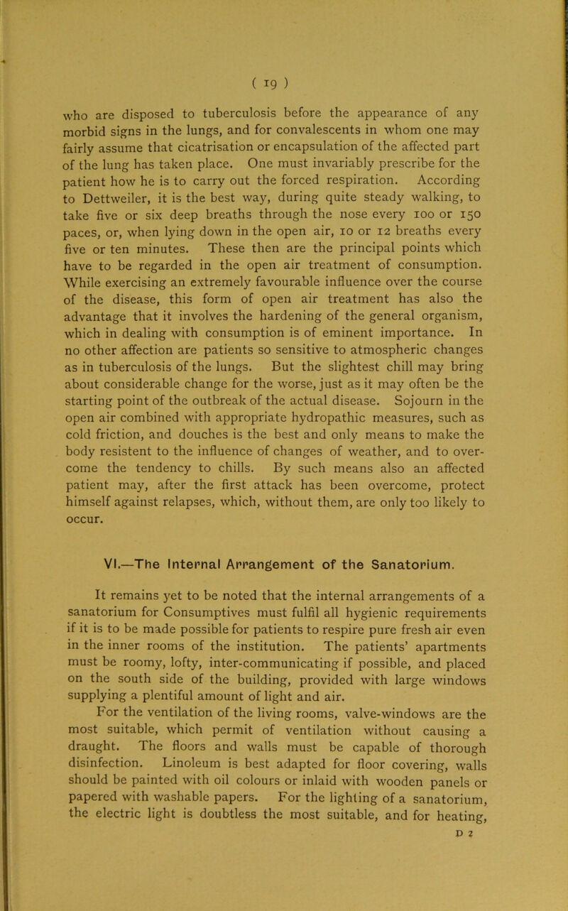r ( 19 ) who are disposed to tuberculosis before the appearance of any morbid signs in the lungs, and for convalescents in whom one may fairly assume that cicatrisation or encapsulation of the affected part of the lung has taken place. One must invariably prescribe for the patient how he is to carry out the forced respiration. According to Dettweiler, it is the best way, during quite steady walking, to take five or six deep breaths through the nose every 100 or 150 paces, or, when lying down in the open air, 10 or 12 breaths every five or ten minutes. These then are the principal points which have to be regarded in the open air treatment of consumption. While exercising an extremely favourable influence over the course of the disease, this form of open air treatment has also the advantage that it involves the hardening of the general organism, which in dealing with consumption is of eminent importance. In no other affection are patients so sensitive to atmospheric changes as in tuberculosis of the lungs. But the slightest chill may bring about considerable change for the worse, just as it may often be the starting point of the outbreak of the actual disease. Sojourn in the open air combined with appropriate hydropathic measures, such as cold friction, and douches is the best and only means to make the body resistent to the influence of changes of weather, and to over- come the tendency to chills. By such means also an affected patient may, after the first attack has been overcome, protect himself against relapses, which, without them, are only too likely to I occur. VI.—The Internal Arrangement of the Sanatorium. It remains yet to be noted that the internal arrangements of a sanatorium for Consumptives must fulfil all hygienic requirements if it is to be made possible for patients to respire pure fresh air even in the inner rooms of the institution. The patients’ apartments must be roomy, lofty, inter-communicating if possible, and placed on the south side of the building, provided with large windows supplying a plentiful amount of light and air. For the ventilation of the living rooms, valve-windows are the most suitable, which permit of ventilation without causing a draught. The floors and walls must be capable of thorough disinfection. Linoleum is best adapted for floor covering, walls should be painted with oil colours or inlaid with wooden panels or papered with washable papers. For the lighting of a sanatorium, the electric light is doubtless the most suitable, and for heating,
