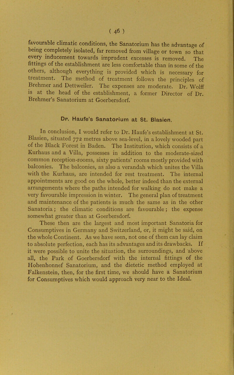 favourable climatic conditions, the Sanatorium has the advantage of being completely isolated, far removed from village or town so that every inducement towards imprudent excesses is removed. The fittings of the establishment are less comfortable than in some of the others, although everything is provided which is necessary for treatment. The method of treatment follows the principles of Brehmer and Dettweiler. The expenses are moderate. Dr. Wolff is at the head of the establishment, a former Director of Dr. Brehmer’s Sanatorium at Goerbersdorf. Dr. Haufe’s Sanatorium at St. Blasien. In conclusion, I would refer to Dr. Haufe’s establishment at St. Blasien, situated 772 metres above sea-level, in a lovely wooded part of the Black Forest in Baden. The Institution, which consists of a Kurhaus and a Villa, possesses in addition to the moderate-sized common reception-rooms, sixty patients’ rooms mostly provided with balconies. The balconies, as also a verandah which unites the Villa with the Kurhaus, are intended for rest treatment. The internal appointments are good on the whole, better indeed than the external arrangements where the paths intended for walking do not make a very favourable impression in winter. The general plan of treatment and maintenance of the patients is much the same as in the other Sanatoria; the climatic conditions are favourable; the expense somewhat greater than at Goerbersdorf. These then are the largest and most important Sanatoria for Consumptives in Germany and Switzerland, or, it might be said, on the whole Continent. As we have seen, not one of them can lay claim to absolute perfection, each has its advantages and its drawbacks. If it were possible to unite the situation, the surroundings, and above all, the Park of Goerbersdorf with the internal fittings of the Hohenhonnef Sanatorium, and the dietetic method employed at Falkenstein, then, for the first time, we should have a Sanatorium for Consumptives which would approach very near to the Ideal.