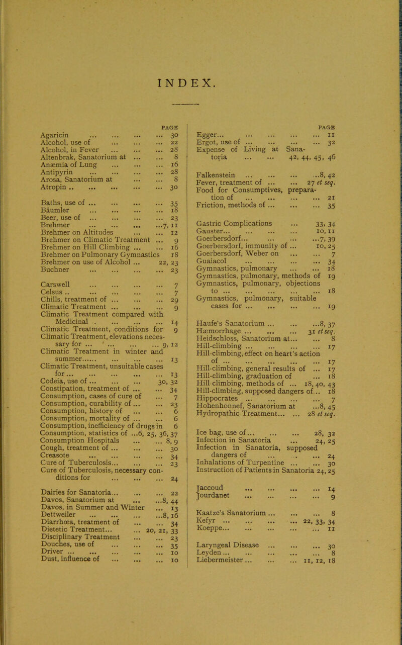 INDEX. Agaricin Alcohol, use of Alcohol, in Fever Altenbrak, Sanatorium at Anaemia of Lung Antipyrin Arosa, Sanatorium at Atropin PAGE 30 22 28 8 16 28 8 30 Baths, use of 35 Baumler 18 Beer, use of 23 Brehmer 7,11 Brehmer on Altitudes 12 Brehmer on Climatic Treatment ... 9 Brehmer on Hill Climbing 16 Brehmer on Pulmonary Gymnastics 18 Brehmer on use of Alcohol ... 22, 23 Buchner ... ... ... ... 23 Carswell 7 Celsus .. ... ... ... ... 7 Chills, treatment of 29 Climatic Treatment 9 Climatic Treatment compared with Medicinal 14 Climatic Treatment, conditions for 9 Climatic Treatment, elevations neces- sary for ... ' 9,12 Climatic Treatment in winter and summer 13 Climatic Treatment, unsuitable cases for 13 Codeia, use of... ... ... 30,32 Constipation, treatment of 34 Consumption, cases of cure of ... 7 Consumption, curability of 23 Consumption, history of 6 Consumption, mortality of 6 Consumption, inefficiency of drugs in 6 6, 25, 36, 37 ... 8, 9 ... 30 ... 34 23 Consumption, statistics of Consumption Hospitals Cough, treatment of Creasote Cure of Tuberculosis Cure of Tuberculosis, necessary con- ditions for 24 Dairies for Sanatoria 22 Davos, Sanatorium at 8, 44 Davos, in Summer and Winter ... 13 Dettweiler 8,16 Diarrhoea, treatment of 34 Dietetic Treatment... ... 20, 21, 33 Disciplinary Treatment Douches, use of Driver Dust, influence of ... 23 ••• 35 ... 10 ... 10 PAGE Egger... 11 Ergot, use of 32 Expense of Living at Sana- toria 42, 44, 45, 46 Falkenstein ...8,42 Fever, treatment of ... ... 27 et seq. Food for Consumptives, prepara- tion of 21 Friction, methods of ... 35 Gastric Complications 33. 34 Gauster 10,11 Goerbersdorf... 7. 39 Goerbersdorf, immunity of ... 10, 25 Goerbersdorf, Weber on 7 Guaiacol 34 Gymnastics, pulmonary 18 Gymnastics, pulmonary, methods of 19 Gymnastics, pulmonary, objections to ... 18 Gymnastics, pulmonary, suitable cases for 19 Haufe’s Sanatorium 8, 37 Haemorrhage 31 etseq. Heidschloss, Sanatorium at 8 Hill-climbing 17 Hill-climbing, effect on heart’s action of 17 Hill-climbing, general results of ... 17 Hill-climbing, graduation of ... 18 Hill climbing, methods of ... 18,40,43 Hill-climbing, supposed dangers of... 18 Hippocrates 7 Hohenhonnef, Sanatorium at ...8, 45 Hydropathic Treatment 28 etseq. Ice bag, use of 28, 32 Infection in Sanatoria ... 24, 25 Infection in Sanatoria, supposed dangers of ... ... ... 24 Inhalations of Turpentine 30 Instruction of Patients in Sanatoria 24,25 Jaccoud ... ... ... ... 14 Jourdanet 9 Kaatze’s Sanatorium ... Kefyr Koeppe ... 8 22, 33. 34 ... 11 Laryngeal Disease Leyden Liebermeister... ... 30 ... 8 11, 12, 18