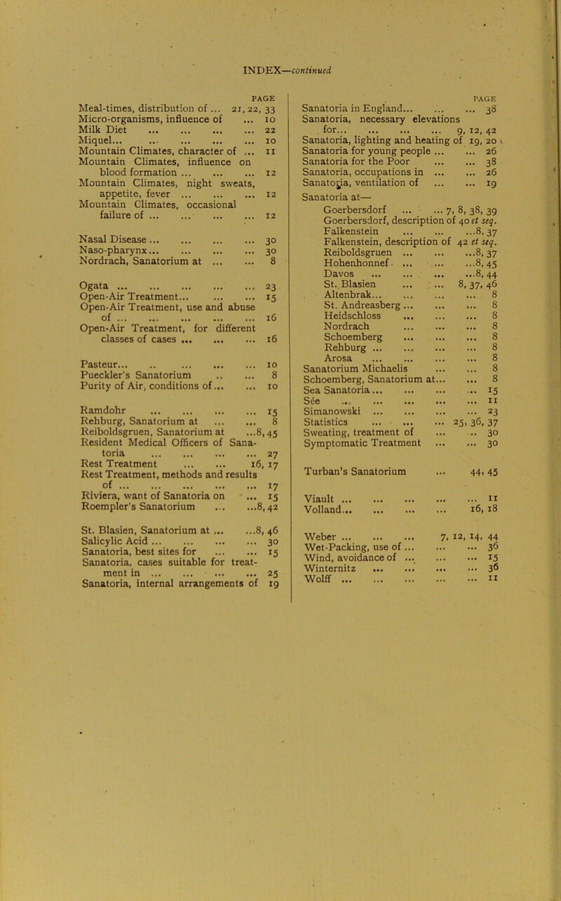 INDEX—continued PAGE Meal-times, distribution of ... 21, 22, 33 Micro-organisms, influence of ... 10 Milk Diet 22 Miquel... ..- 10 Mountain Climates, character of ... n Mountain Climates, influence on blood formation 12 Mountain Climates, night sweats, appetite, fever 12 Mountain Climates, occasional failure of 12 Nasal Disease 30 Naso-pharynx 30 Nordrach, Sanatorium at 8 Ogata 23 Open-Air Treatment... 15 Open-Air Treatment, use and abuse of ... 16 Open-Air Treatment, for different classes of cases ... 16 Pasteur ... 10 Pueckler’s Sanatorium ... 8 Purity of Air, conditions of... ... 10 Ramdohr ... 15 Rehburg, Sanatorium at ... 8 Reiboldsgruen, Sanatorium at ...8,45 Resident Medical Officers of Sana- toria ... 27 Rest Treatment 16, 17 Rest Treatment, methods and results of ... 17 Riviera, want of Sanatoria on - ... 15 Roempler's Sanatorium ...8,42 PAGE Sanatoria in England... 38 Sanatoria, necessary elevations . for 9, 12, 42 Sanatoria, lighting and heating of 19, 20 v Sanatoria for young people ... ... 26 Sanatoria for the Poor 38 Sanatoria, occupations in 26 Sanatoria, ventilation of 19 Sanatoria at— Goerbersdorf ... ... 7, 8, 38, 39 Goerbersdorf, description of 40 et seq. Falkenstein 8, 37 Falkenstein, description of 42 et seq. Reiboldsgruen 8, 37 Hohenhonnef ... 8,45 Davos 8, 44 St.,Blasien ... • ... 8,37,46 Altenbrak 8 St. Andreasberg 8 Heidschloss 8 Nordrach 8 Schoemberg 8 Rehburg 8 Arosa 8 Sanatorium Michaelis 8 Schoemberg, Sanatorium at 8 Sea Sanatoria 15 See 11 Simanowski 23 Statistics ... 25, 36, 37 Sweating, treatment of ... .. 30 Symptomatic Treatment 30 Turban’s Sanatorium ... 44,45 Viault ... Volland... ... 11 16, 18 St. Blasien, Sanatorium at 8, 46 Salicylic Acid 30 Sanatoria, best sites for 15 Sanatoria, cases suitable for treat- ment in 25 Sanatoria, internal arrangements of 19 Weber Wet-Packing, use of ... Wind, avoidance of ... Winternitz Wolff 7, 12, 14, 44 36 15 3<5 11