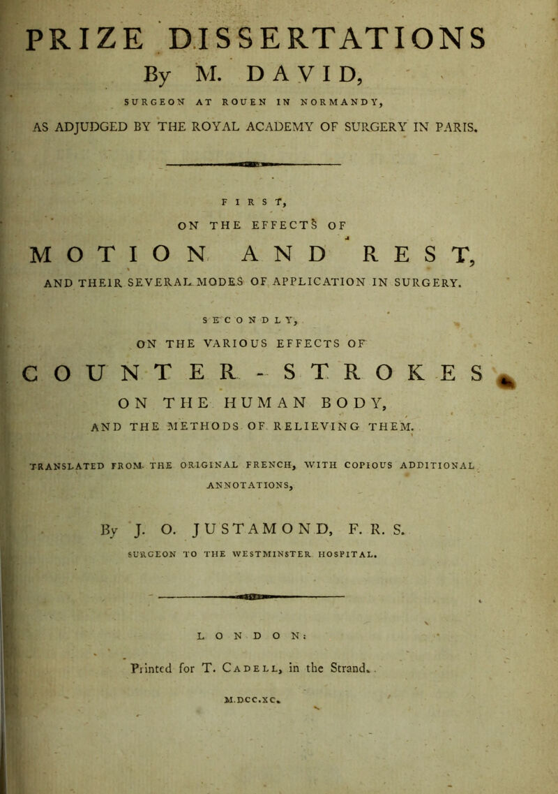 PRIZE DISSERTATIONS By M. DAVID, SURGEON AT ROUEN IN NORMANDY, AS ADJUDGED BY THE ROYAL ACADEMY OF SURGERY IN PARIS. FIRST, ON THE EFFECTS OF MOTION AND RES T, % AND THEIR SEVERAL MODES OF APPLICATION IN SURGERY. S E C O N D L Y, ON THE VARIOUS EFFECTS OF COUNTER-STROKES* ON THE HUMAN BODY, 4* f ♦ - AND THE METHODS OF RELIEVING THEM. • * » TRANSLATED FROM- THE ORIGINAL FRENCH, WITH COPIOUS ADDITIONAL 0 ANNOTATIONS, By J. O. JUSTAMOND, F. R. S. SURGEON TO THE WESTMINSTER HOSPITAL. LONDON: Printed for T. Cadell, in the Strand.. M.DCC.XC V.