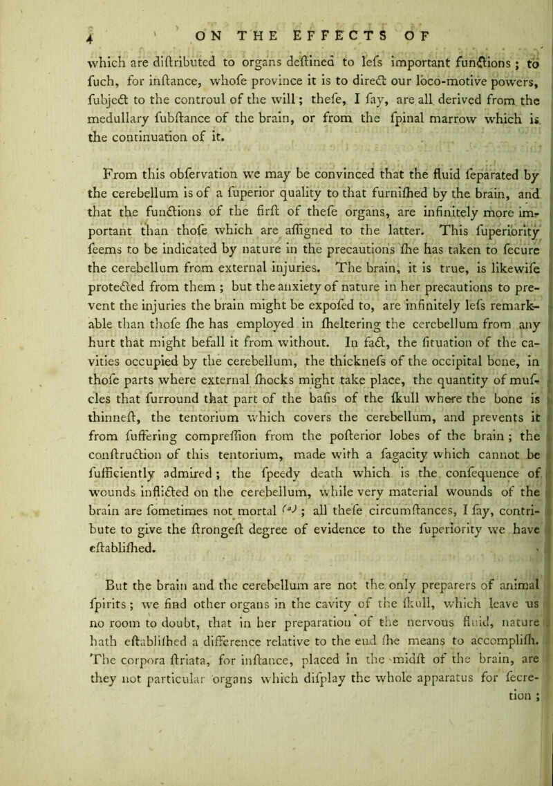 which are didributed to organs dedined to lefs important fun&ions ; to fuch, for indance, whofe province it is to diredt our loco-motive powers, fubjedt to the controul of the will; thefe, I fay, are all derived from the medullary fubdance of the brain, or from the fpinal marrow which is the continuation of it. From this obfervation we may be convinced that the fluid feparated by the cerebellum is of a fuperior quality to that furnifhed by the brain, and that the functions of the Aril of thefe organs, are infinitely more imr portant than thofe which are afligned to the latter. This fuperiority feems to be indicated by nature in the precautions fine has taken to fecure the cerebellum from external injuries. The brain, it is true, is likewife protedhed from them ; but the anxiety of nature in her precautions to pre- vent the injuries the brain might be expoled to, are infinitely lefs remark- able than thofe fhe has employed in fheltering the cerebellum from any hurt that might befall it from without. In fadt, the fituation of the ca- vities occupied by the cerebellum, the thicknefs of the occipital bene, in thofe parts where external fhocks might take place, the quantity of mud cles that furround that part of the bafis of the fkull where the bone is thinned:, the tentorium which covers the cerebellum, and prevents it from differing compreffion from the poderior lobes of the brain ; the condrudtion of this tentorium, made with a fagacity which cannot be fufficiently admired; the fpeedy death which is the confequence of wounds inflidted on the cerebellum, while very material wounds of the brain are fometimes not mortal (a> ; all thefe circumdances, I fay, contri- bute to give the dronged degree of evidence to the fuperiority we have edablifhed. But the brain and the cerebellum are not the only preparers of animal fpirits ; we find other organs in the cavity of the fkull, which leave us no room to doubt, that in her preparation of the nervous fluid, nature hath edablilhed a difference relative to the end (he means to accomplifh. The corpora Ariata, for indance, placed in the midd of the brain, are they not particular organs which difplay the whole apparatus for Accre- tion ;