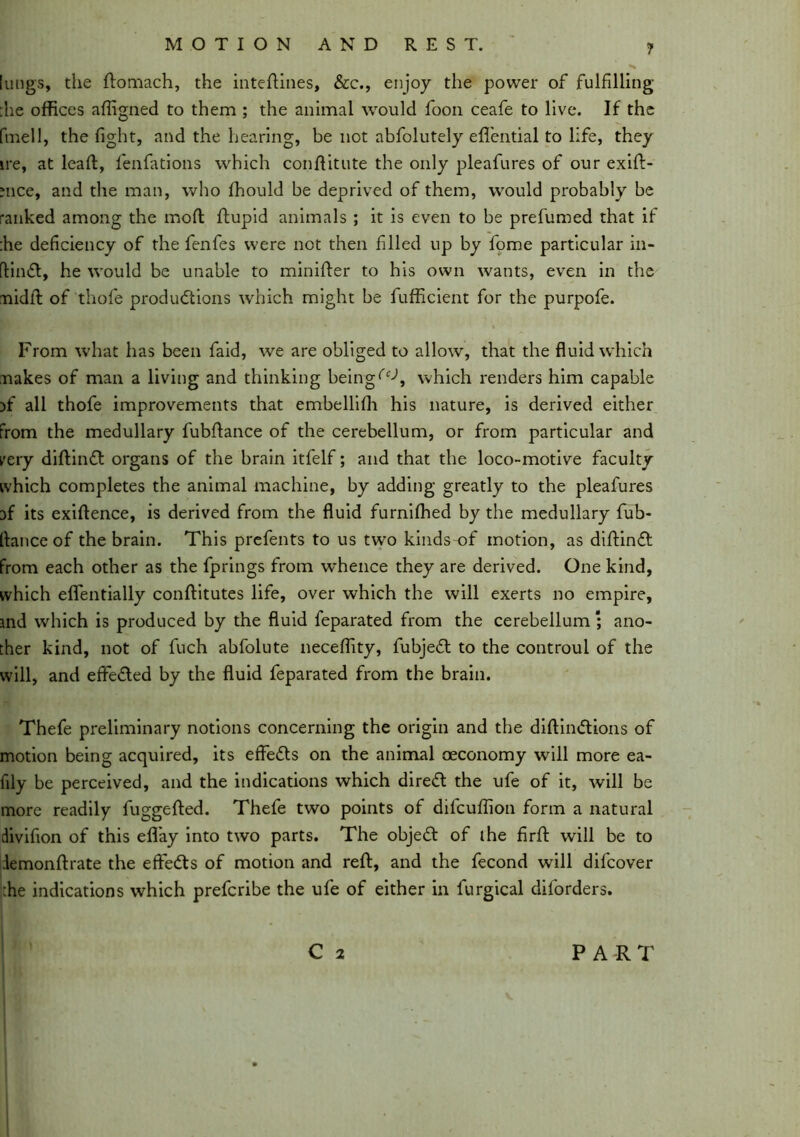 lungs, the ftomach, the inteftines, &c., enjoy the power of fulfilling :he offices affigned to them ; the animal would foon ceafe to live. If the fmell, the fight, and the hearing, be not abfolutely eflential to life, they ire, at lead:, fenfations which conftitute the only pleafures of our exift- uice, and the man, who fhould be deprived of them, would probably be ranked among the mod; ftupid animals ; it is even to be prefumed that if :he deficiency of the fenfes were not then filled up by fome particular in- flin£t, he would be unable to minifter to his own wants, even in the midtl of thofe productions which might be fufficient for the purpofe. From what has been faid, we are obliged to allow, that the fluid which makes of man a living and thinking beingwhich renders him capable )f all thofe improvements that embellifh his nature, is derived either from the medullary fubflance of the cerebellum, or from particular and very diftinCt organs of the brain itfelf; and that the loco-motive faculty which completes the animal machine, by adding greatly to the pleafures af its exidence, is derived from the fluid furniffied by the medullary fub- fiance of the brain. This prefents to us two kinds of motion, as diftinft from each other as the fprings from whence they are derived. One kind, which eflentially conftitutes life, over which the will exerts no empire, md which is produced by the fluid feparated from the cerebellum ; ano- ther kind, not of fuch abfolute neceffity, fubjeCt to the controul of the will, and effe&ed by the fluid feparated from the brain. Thefe preliminary notions concerning the origin and the diftimftions of motion being acquired, its effects on the animal oeconomy will more ea- fily be perceived, and the indications which direfl the ufe of it, will be more readily fuggefted. Thefe two points of difcuffion form a natural divifion of this efifay into two parts. The objeCt of ihe firft will be to iemonftrate the effects of motion and reft, and the fecond will difcover ;he indications which prefcribe the ufe of either in furgical diforders. Ci PART