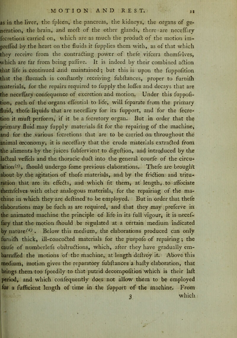 as in the liver, the fpleen, the pancreas, the kidneys, the organs of ge- neration, the brain, and moft of the other glands, there are neceflary fecretions carried on, which are as much the product of the motion im- preffed by the heart on the fluids it fupplies them with, as of that which they receive from the contracting power of thefe vifcera themfelves, which are far from being paflive. It is indeed by their combined a&ion that life is continued .and maintained ; but this is upon the fuppolition that the ftomach is conftantly receiving fubftances, proper to furnifli materials, for the repairs required to fupply the loflcs and decays that are the neceflary confequence of excretion and motion. Under this fuppofi- tion, each of the organs eflential to life, will feparate from the primary fluid, thofe liquids that are neceflary for its fupport, and for the fecre- tion it mud perform, if it be a fecretory organ. But in order that the primary fluid may fupply materials fit for the repairing of the machine, and for the various fecretions that are to be carried on throughout the animal oeconomy, it is neceflary that the crude materials extracted from the aliments by the juices fubfervient to digeftion, and introduced by the lacteal vefl'els and the thoracic du£t into the general courfe of the circu- lation^, fhould undergo fome previous elaborations. Thefe are brought about by the agitation of thofe materials, and by the friction and tritu- ration that are its effe&s, and which fit them, at length,,to aflociate themfelves with other analogous materials, for the repairing of the ma- chine in which they are dcftined to be employed. But in order that thefe elaborations may be fuch as are required, and that they may .preferve in the animated machine the principle of life in its full vigour, it is necef- fary that the motion fhould be regulated at a certain medium indicated by nature^ . Below this medium, the elaborations produced can only furnifh thick, ill-concodted materials for the purpofe of repairing ; the caufe of numberlefs obftruftions, which, after they have gradually em- barrafled the motions of the machine, at length deftroy it. Above this medium, motion gives the reparatory fubftances a hafty elaboration, that brings them, too fpeedily to that putrid decompofition which is their laft period, and which confequently does not allow them to be employed for a fufficient length of time in the fupport of the machine. From 3 which