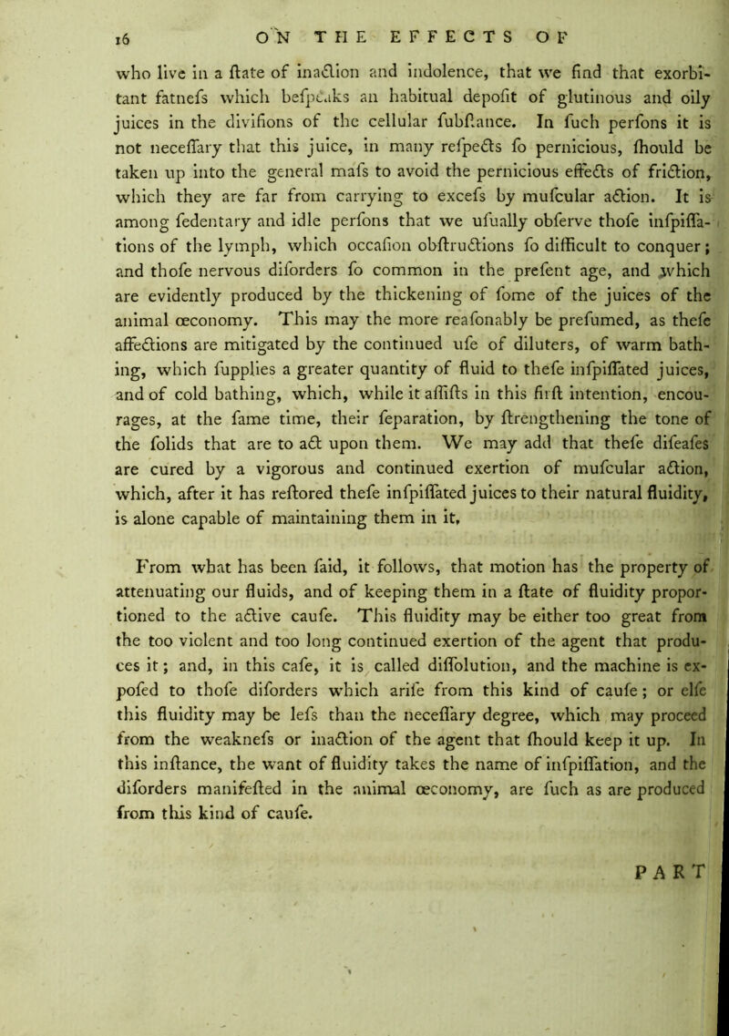 who live in a ftate of inaction and indolence, that we find that exorbi- tant fatnefs which befptaks an habitual depoiit of glutinous and oily juices in the divifions of the cellular fubftance. In fuch perfons it is not neceffary that this juice, in many refpe&s fo pernicious, fhould be taken up into the general mals to avoid the pernicious efte&s of friction, which they are far from carrying to excefs by mufcular aCtion. It is among fedentary and idle perfons that we ufually obferve thofe infpiffa- tions of the lymph, which occafion obftru&ions fo difficult to conquer; and thofe nervous diforders fo common in the prefent age, and .jvhich are evidently produced by the thickening of fome of the juices of the animal ceconomy. This may the more reafonably be prefumed, as thefe affections are mitigated by the continued ufe of diluters, of warm bath- ing, which fupplies a greater quantity of fluid to thefe infpiffated juices, and of cold bathing, which, while it affifts in this fit ft intention, encou- rages, at the fame time, their reparation, by ftrengthening the tone of the folids that are to aCl upon them. We may add that thefe difeafes are cured by a vigorous and continued exertion of mufcular aCtion, which, after it has reftored thefe infpiffated juices to their natural fluidity, is alone capable of maintaining them in it. From what has been faid, it follows, that motion has the property of attenuating our fluids, and of keeping them in a ftate of fluidity propor- tioned to the aCtive caufe. This fluidity may be either too great from the too violent and too long continued exertion of the agent that produ- ces it; and, in this cafe, it is called diffolution, and the machine is ex- pofed to thofe diforders which arife from this kind of caufe ; or elfe this fluidity may be lefs than the neceflary degree, which may proceed from the weaknefs or inadion of the agent that fhould keep it up. In this inftance, the want of fluidity takes the name of infpiffation, and the diforders manifefted in the animal ceconomy, are fuch as are produced from this kind of caufe. PART