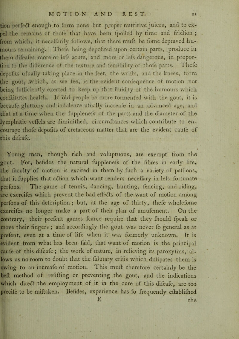 tion pcrfedt enough to form none but p/oper nutritive juices, and to ex- pel the remains of thofe that have been fpoiled by time and friction ; from which, it neceflarily follows, that there muft be fome depraved hu- mours remaining. Thefe being depolited upon certain parts, produce in them difeafes more or lefs acute, and more or iefs dangerous, in propor- tion to the difference of the texture and fenfibility of thofe parts. Thefe depofits ufually taking place in the feet, the wrifts, and the knees, form the gout, .which, as we fee, is the evident confequence of motion not being fufficiently exerted to keep up that fluidity of the humours which con flit uTes health. If old people be more toimented with the gout, it is becaufe gluttony and indolence ufually increafe in an advanced age, and that at a time when the fupplenefs of the parts and the diameter of the lymphatic veflels are diminifhed, circumflances which contribute to en- courage thofe depofits of cretaceous matter that are the evident caule of this difcafe. Young men, though rich and voluptuous, are exempt from the gout. For, befldes the natural fupplenefs of the fibres in early life, the faculty of motion is excited in them by fuch a variety of paffions, that it fupplies that adtion which want renders neceflary in lefs fortunate perfons. The game of tennis, dancing, hunting, fencing, and riding, are exercifes which prevent the bad effedts of the want of motion among perfons of this defcription ; but, at the age of thirty, thefe wholefome exercifes no longer make a part of their plan of amufement. On the contrary, their prefent games fcarce require that they fhould fpeak or move their fingers ; and accordingly the gout was never fo general as at prefent, even at a time of life when it was formerly unknown. It is evident from what has been laid, that want of motion is the principal caufe of this difeafe ; the work of nature, in relieving its paroxyfms, al- lows us no room to doubt that the falutary crifis which dillipates them is owing to an increafe of motion. This mull; therefore certainly be the befl: method of refilling or preventing the gout, and the indications which diredt the employment of it in the cure of this difeafe, are too precife to be miflaken. Befides, experience has fo frequently eflablilhed E the