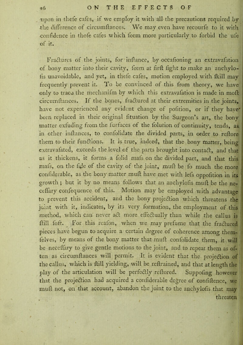 upon in thefie cafes, if we employ it with all the precautions required by the difference of circumftances. We may even have recourfe to it with confidence in thofe cafes which feem more particularly to forbid the ufe of it. Fractures of the joints, for inftance, by occafioning an extravafation of bony matter into their cavity, feem at fir ft fight to make an anchylo- iis unavoidable, and yet, in thefe cafes, motion employed with (kill may frequently prevent it. To be convinced of this from theory, we have only to traca the mechanifm by which this extravafation is made in moft circumftances. If the bones, frad ured at their extremities in the joints, have not experienced any evident change of pofition, or if they have' been replaced in their original fituation by the Surgeon’s art, the bony < matter exfuding from the lurfaces of the folution of continuity, tends, as. i in other inftances, to confolidate the divided parts, in order to reftore them to their fundions. It is true, indeed, that the bony matter, being extravafated, exceeds the level of the parts brought into contad, and that as it thickens, it forms a folid mafs on the divided part, and that this mafs, on the fifte of the cavity of the joint, muft be lo much the more confiderable, as the bony matter muft have met with lefs oppofition in its growth ; but it by no means follows that an anchylofis muft be the ne- cefiary confequence of this. Motion may be employed with advantage to prevent this accident, and the bony projedion which threatens the joint with it, indicates, by its very formation, the employment of this method, which can never ad more effedually than wrhile the callus is ft ill foft. For this reafon, when we may prefume that the fradured pieces have begun to acquire a certain degree of coherence among them- feives, by means of the bony matter that muft confolidate them, it will be neceflary to give gentle motions to the joint, and to repeat them as of- ten as circumftances will permit. It is evident that the projedion of the callus, which is (till yielding, will be reftrained, and that at length the play of the articulation will be perfedly reftored. Suppofing however that the projedion had acquired a confiderable decree of confidence, we muft not, on that account, abandon the joint to the anchylofis that may threaten /